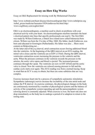 Essay on How Ekg Works
Essay on EKG Replacement for missing work By Mohammad Chenchar
http://www.webmd.com/heart disease/electrocardiogram http://www.nobelprize.org
/nobel_prizes/medicine/laureates/1924/einthoven bio.html http:/
/www.ecglibrary.com/ecghist.html
EKG is an electrocardiogram, a machine used to check on problems with your
electrical activity with your heart. An electrocardiogram machine translates the heart
s electrical pattern into lines that specific professionals can read it. The first EKG
was made by Willem Einthoven, a Dutch Java island (now called Indonesia) born
citizen. Willem was born the 21st day of May 1860. His father, Jacob Einthoven, was
born and educated in Groningen (Netherlands). His father was also ... Show more
content on Helpwriting.net ...
At the latter end of the p q interval, atrial contraction occurs forcing additional blood
into the ventricles. At the beginning of the QRS interval on an ECG reading, the
mitral valve closes and the ventricles are at EDV (135ml). During the QRS interval,
ventricular contraction occurs increasing the pressure in the ventricle and the
aorta. When the pressure continues in the ventricle exceeds the pressure in the
arteries, the aortic valve opens and blood is ejected. The increased pressure
continues through the t peak. The ventricles are now in ESV (65ml) and the aortic
valve is closed. Now the ventricles are relaxed causing pressure to fall and the
cardiac cycle starts over again. This ECG reading was from a normal tracing. Keep
in mind that an ECV is easy to obtain, but there are some subtleties that are very
complex.
Exercise increases heart rate by a process of sympathetic autonomic stimulation.
Sympathetic (adrenergic) nerves increase the excitability of the sino atrial node and
reduce the P R interval .As exercise continues, the physiological changes in the body
are continuously monitored by a number of physiological systems and the balance of
activity of the sympathetic system (speeding up) and the parasympathetic system
(slowing down) is constantly adjusted. When exercise is over, the heart rate does not
drop immediately as the body has to undergo a period of re adaption to return to the
resting state.
 