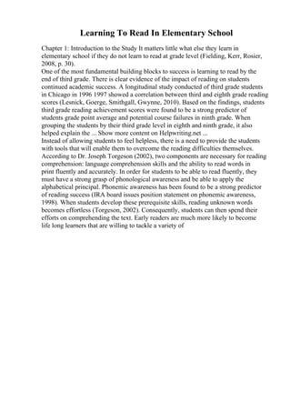 Learning To Read In Elementary School
Chapter 1: Introduction to the Study It matters little what else they learn in
elementary school if they do not learn to read at grade level (Fielding, Kerr, Rosier,
2008, p. 30).
One of the most fundamental building blocks to success is learning to read by the
end of third grade. There is clear evidence of the impact of reading on students
continued academic success. A longitudinal study conducted of third grade students
in Chicago in 1996 1997 showed a correlation between third and eighth grade reading
scores (Lesnick, Goerge, Smithgall, Gwynne, 2010). Based on the findings, students
third grade reading achievement scores were found to be a strong predictor of
students grade point average and potential course failures in ninth grade. When
grouping the students by their third grade level in eighth and ninth grade, it also
helped explain the ... Show more content on Helpwriting.net ...
Instead of allowing students to feel helpless, there is a need to provide the students
with tools that will enable them to overcome the reading difficulties themselves.
According to Dr. Joseph Torgeson (2002), two components are necessary for reading
comprehension: language comprehension skills and the ability to read words in
print fluently and accurately. In order for students to be able to read fluently, they
must have a strong grasp of phonological awareness and be able to apply the
alphabetical principal. Phonemic awareness has been found to be a strong predictor
of reading success (IRA board issues position statement on phonemic awareness,
1998). When students develop these prerequisite skills, reading unknown words
becomes effortless (Torgeson, 2002). Consequently, students can then spend their
efforts on comprehending the text. Early readers are much more likely to become
life long learners that are willing to tackle a variety of
 