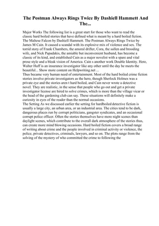 The Postman Always Rings Twice By Dashiell Hammett And
The...
Major Works The following list is a great start for those who want to read the
classic hard boiled stories that have defined what is meant by a hard boiled fiction.
The Maltese Falcon by Dashiell Hammett. The Postman Always Rings Twice by
James M Cain. It caused a scandal with its explosive mix of violence and sex. The
torrid story of Frank Chambers, the amoral drifter, Cora, the sullen and brooding
wife, and Nick Papadakis, the amiable but inconvenient husband, has become a
classic of its kind, and established Cain as a major novelist with a spare and vital
prose style and a bleak vision of America. Cain s another work Double Identity. Here,
Walter Huff is an insurance investigator like any other until the day he meets the
beautiful... Show more content on Helpwriting.net ...
Thus became very human need of entertainment. Most of the hard boiled crime fiction
stories involve private investigators as the hero, though Sherlock Holmes was a
private eye and the stories aren t hard boiled, and Cain never wrote a detective
novel. They are realistic, in the sense that people who go out and get a private
investigator license are hired to solve crimes, which is more than the village vicar or
the head of the gardening club can say. These situations will definitely make a
curiosity in eyes of the reader than the normal occasions.
The Setting As we discussed earlier the setting for hardboiled detective fiction is
usually a large city, an urban area, or an industrial area. The cities tend to be dark,
dangerous places run by corrupt politicians, gangster syndicates, and an occasional
corrupt police officer. Often the stories themselves have more night scenes than
daylight scenes, which contribute to the overall dark atmosphere of the stories thus,
can create more mind blowing occasions. Hard boiled fiction covers a broad range
of writing about crime and the people involved in criminal activity or violence, the
police, private detectives, criminals, lawyers, and so on. The plots range from the
solving of the mystery of who committed the crime to following the
 