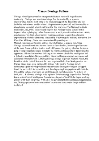 Manuel Noriega Failure
Noriega s intelligence was his strongest attribute as he used it reign Panama
decisively . Noriega was abandoned at age five then raised by a separate
impoverished family. With little to no financial support, he decided to take the
initiative and worked hard in school. His perseverance paid off, and he was able to
attend many top notch schools in Chile; the first one being The National Institute
located in Lima, Peru. Many would suspect that Noriega would fail due to his
impoverished upbringing, rather than succeed at such preeminent institutions. At the
conclusion of his high school career, Noriega continued to grow his education
exponentially when he obtained a scholarship to a prestigious military institution, the
Chorrillos Military... Show more content on Helpwriting.net ...
Manuel Noriega used his intel and his powerful tactics to expose him. Once
Noriega became known as a serious threat to these leaders, he developed into one
of the most feared political leaders in all of Panama. He quickly climbed the totem
pole of the political and social hierarchy by swiftly and successfully dethroning his
opponents. His tactics involved utilizing a vast amount of reliable intelligence and
a fully developed plan. Noriega publicly displayed his growing advancements and
countered opponents with it. During Noriega s surge in power, Richard Nixon, the
President of the United States at the time, requested help from Noriega when two
United States ships were captured by Cuba s Fidel Castro. Noriega slowly
formulated a plan based upon intense research and intelligence to gain the upper
hand. He succeeded for both sides, and then began exploring options with both the
US and the Cubans who were, up until this point, mortal enemies. As a show of
faith, the U.S. allowed Noriega to be a part of their secret spy organization formally
know as the Central Intelligence Association. As part of the CIA, he began working
closely with them on spying. With all of his government intelligence and organization
ties, Noriega produced mass amounts of cocaine and other major drugs and later
trafficked
 