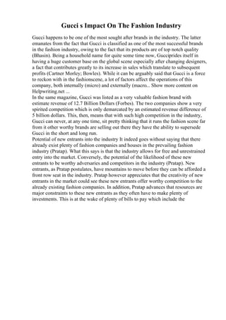 Gucci s Impact On The Fashion Industry
Gucci happens to be one of the most sought after brands in the industry. The latter
emanates from the fact that Gucci is classified as one of the most successful brands
in the fashion industry, owing to the fact that its products are of top notch quality
(Bhasin). Being a household name for quite some time now, Gucciprides itself in
having a huge customer base on the global scene especially after changing designers,
a fact that contributes greatly to its increase in sales which translate to subsequent
profits (Cartner Morley; Bowles). While it can be arguably said that Gucci is a force
to reckon with in the fashionscene, a lot of factors affect the operations of this
company, both internally (micro) and externally (macro... Show more content on
Helpwriting.net ...
In the same magazine, Gucci was listed as a very valuable fashion brand with
estimate revenue of 12.7 Billion Dollars (Forbes). The two companies show a very
spirited competition which is only demarcated by an estimated revenue difference of
5 billion dollars. This, then, means that with such high competition in the industry,
Gucci can never, at any one time, sit pretty thinking that it runs the fashion scene far
from it other worthy brands are selling out there they have the ability to supersede
Gucci in the short and long run.
Potential of new entrants into the industry It indeed goes without saying that there
already exist plenty of fashion companies and houses in the prevailing fashion
industry (Pratap). What this says is that the industry allows for free and unrestrained
entry into the market. Conversely, the potential of the likelihood of these new
entrants to be worthy adversaries and competitors in the industry (Pratap). New
entrants, as Pratap postulates, have mountains to move before they can be afforded a
front row seat in the industry. Pratap however appreciates that the creativity of new
entrants in the market could see these new entrants offer worthy competition to the
already existing fashion companies. In addition, Pratap advances that resources are
major constraints to these new entrants as they often have to make plenty of
investments. This is at the wake of plenty of bills to pay which include the
 