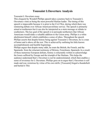 Toussaint LOuverture Analysis
Toussaint L Ouverture essay
This eloquent by Wendell Phillips speech takes a journey back to Toussaint L
Ouverture s time as being the most powerful Haitian leader. The timing of this
speech is impeccable because it is prior to the Civil War, during which there was
simmering debate over African Americanmilitary service. The speech is primarily
aimed at northerners but it can also be interpreted as a stern message or rebuke to
southerners. The key goal of the speech is to persuade northerners that African
Americans would make a valuable addition to the Union army. Phillips is a white
abolitionist himself, which establishes a sense of ethos. Throughout the speech
Phillips asserts that despite history being against Toussaint L Ouverture, he is a man
of honor and is above all the rest. This is achieved by outlining his little known
accomplishments and humble beginnings.
Phillips argues that despite many odds, he routs the British, the French, and the
Spaniards: from the reluctant testimony of Britons, Frenchmen, Spaniards As a result
of these numerous European defeats, history is reluctantly written to acknowledge
the losses suffered by Europe and the triumph of the Haitians. This helps the
audience understand that L Ouverture is not be underestimated, which then enables a
sense of reverence for L Ouverture. Phillips goes on to argue that L Ouverture is self
made and was victorious by virtue of his own skills: [Toussaint] forged a thunderbolt
and hurled it This
 