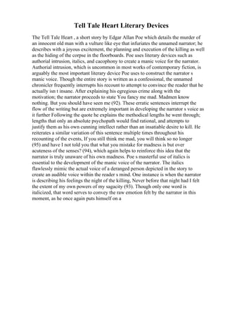 Tell Tale Heart Literary Devices
The Tell Tale Heart , a short story by Edgar Allan Poe which details the murder of
an innocent old man with a vulture like eye that infuriates the unnamed narrator; he
describes with a joyous excitement, the planning and execution of the killing as well
as the hiding of the corpse in the floorboards. Poe uses literary devices such as
authorial intrusion, italics, and cacophony to create a manic voice for the narrator.
Authorial intrusion, which is uncommon in most works of contemporary fiction, is
arguably the most important literary device Poe uses to construct the narrator s
manic voice. Though the entire story is written as a confessional, the unnamed
chronicler frequently interrupts his recount to attempt to convince the reader that he
actually isn t insane. After explaining his egregious crime along with the
motivation; the narrator proceeds to state You fancy me mad. Madmen know
nothing. But you should have seen me (92). These erratic sentences interrupt the
flow of the writing but are extremely important in developing the narrator s voice as
it further Following the quote he explains the methodical lengths he went through;
lengths that only an absolute psychopath would find rational, and attempts to
justify them as his own cunning intellect rather than an insatiable desire to kill. He
reiterates a similar variation of this sentence multiple times throughout his
recounting of the events, If you still think me mad, you will think so no longer
(95) and have I not told you that what you mistake for madness is but over
acuteness of the senses? (94), which again helps to reinforce this idea that the
narrator is truly unaware of his own madness. Poe s masterful use of italics is
essential to the development of the manic voice of the narrator. The italics
flawlessly mimic the actual voice of a deranged person depicted in the story to
create an audible voice within the reader s mind. One instance is when the narrator
is describing his feelings the night of the killing, Never before that night had I felt
the extent of my own powers of my sagacity (93). Though only one word is
italicized, that word serves to convey the raw emotion felt by the narrator in this
moment, as he once again puts himself on a
 