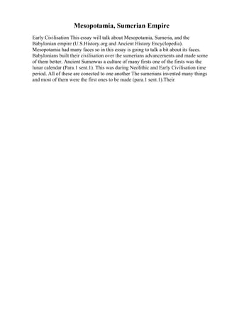 Mesopotamia, Sumerian Empire
Early Civilisation This essay will talk about Mesopotamia, Sumeria, and the
Babylonian empire (U.S.History.org and Ancient History Encyclopedia).
Mesopotamia had many faces so in this essay is going to talk a bit about its faces.
Babylonians built their civilisation over the sumerians advancements and made some
of them better. Ancient Sumerwas a culture of many firsts one of the firsts was the
lunar calendar (Para.1 sent.1). This was during Neolithic and Early Civilisation time
period. All of these are conected to one another The sumerians invented many things
and most of them were the first ones to be made (para.1 sent.1).Their
 