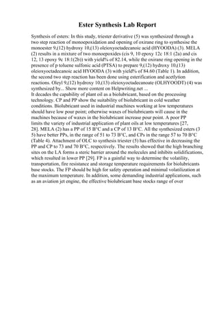 Ester Synthesis Lab Report
Synthesis of esters: In this study, triester derivative (5) was synthesized through a
two step reaction of monoepoxidation and opening of oxirane ring to synthesise the
monoester 9,(12) hydroxy 10,(13) oleioxyoctadecanoic acid (HYOODA) (3). MELA
(2) results in a mixture of two monoepoxides (cis 9, 10 epoxy 12c 18:1 (2a) and cis
12, 13 epoxy 9c 18:1(2b)) with yield% of 82.14, while the oxirane ring opening in the
presence of p toluene sulfonic acid (PTSA) to prepare 9,(12) hydroxy 10,(13)
oleioxyoctadecanoic acid HYOODA (3) with yield% of 84.60 (Table 1). In addition,
the second two step reaction has been done using esterification and acetlytion
reactions. Oleyl 9,(12) hydroxy 10,(13) oleioxyoctadecanoate (OLHYOODT) (4) was
synthesized by... Show more content on Helpwriting.net ...
It decades the capability of plant oil as a biolubricant, based on the processing
technology. CP and PP show the suitability of biolubricant in cold weather
conditions. Biolubricant used in industrial machines working at low temperatures
should have low pour point; otherwise waxes of biolubricants will cause in the
machines because of waxes in the biolubricant increase pour point. A poor PP
limits the variety of industrial application of plant oils at low temperatures [27,
28]. MELA (2) has a PP of 15 В°C and a CP of 13 В°C. All the synthesized esters (3
5) have better PPs, in the range of 51 to 73 В°C, and CPs in the range 57 to 70 В°C
(Table 4). Attachment of OLC to synthesis triester (5) has effective in decreasing the
PP and CP to 73 and 70 В°C, respectively. The results showed that the high branching
sites on the LA forms a steric barrier around the molecules and inhibits solidifications,
which resulted in lower PP [29]. FP is a gainful way to determine the volatility,
transportation, fire resistance and storage temperature requirements for biolubricants
base stocks. The FP should be high for safety operation and minimal volatilization at
the maximum temperature. In addition, some demanding industrial applications, such
as an aviation jet engine, the effective biolubricant base stocks range of over
 