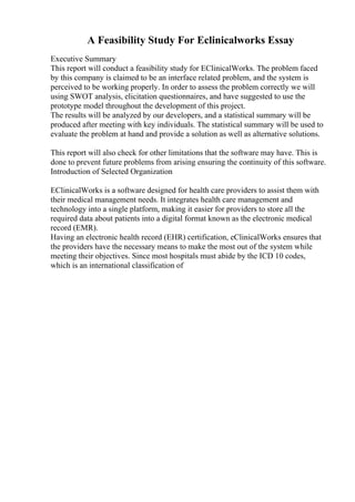 A Feasibility Study For Eclinicalworks Essay
Executive Summary
This report will conduct a feasibility study for EClinicalWorks. The problem faced
by this company is claimed to be an interface related problem, and the system is
perceived to be working properly. In order to assess the problem correctly we will
using SWOT analysis, elicitation questionnaires, and have suggested to use the
prototype model throughout the development of this project.
The results will be analyzed by our developers, and a statistical summary will be
produced after meeting with key individuals. The statistical summary will be used to
evaluate the problem at hand and provide a solution as well as alternative solutions.
This report will also check for other limitations that the software may have. This is
done to prevent future problems from arising ensuring the continuity of this software.
Introduction of Selected Organization
EClinicalWorks is a software designed for health care providers to assist them with
their medical management needs. It integrates health care management and
technology into a single platform, making it easier for providers to store all the
required data about patients into a digital format known as the electronic medical
record (EMR).
Having an electronic health record (EHR) certification, eClinicalWorks ensures that
the providers have the necessary means to make the most out of the system while
meeting their objectives. Since most hospitals must abide by the ICD 10 codes,
which is an international classification of
 
