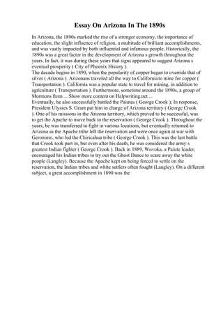 Essay On Arizona In The 1890s
In Arizona, the 1890s marked the rise of a stronger economy, the importance of
education, the slight influence of religion, a multitude of brilliant accomplishments,
and was vastly impacted by both influential and infamous people. Historically, the
1890s was a great factor in the development of Arizona s growth throughout the
years. In fact, it was during these years that signs appeared to suggest Arizona s
eventual prosperity ( City of Phoenix History ).
The decade begins in 1890, when the popularity of copper began to override that of
silver ( Arizona ). Arizonans traveled all the way to Californiato mine for copper (
Transportation ). California was a popular state to travel for mining, in addition to
agriculture ( Transportation ). Furthermore, sometime around the 1890s, a group of
Mormons from ... Show more content on Helpwriting.net ...
Eventually, he also successfully battled the Paiutes ( George Crook ); In response,
President Ulysses S. Grant put him in charge of Arizona territory ( George Crook
). One of his missions in the Arizona territory, which proved to be successful, was
to get the Apache to move back to the reservation ( George Crook ). Throughout the
years, he was transferred to fight in various locations, but eventually returned to
Arizona as the Apache tribe left the reservation and were once again at war with
Geronimo, who led the Chiricahua tribe ( George Crook ). This was the last battle
that Crook took part in, but even after his death, he was considered the army s
greatest Indian fighter ( George Crook ). Back in 1889, Wovoka, a Paiute leader,
encouraged his Indian tribes to try out the Ghost Dance to scare away the white
people (Langley). Because the Apache kept on being forced to settle on the
reservation, the Indian tribes and white settlers often fought (Langley). On a different
subject, a great accomplishment in 1890 was the
 