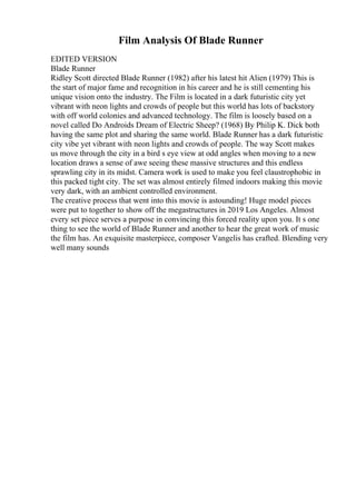 Film Analysis Of Blade Runner
EDITED VERSION
Blade Runner
Ridley Scott directed Blade Runner (1982) after his latest hit Alien (1979) This is
the start of major fame and recognition in his career and he is still cementing his
unique vision onto the industry. The Film is located in a dark futuristic city yet
vibrant with neon lights and crowds of people but this world has lots of backstory
with off world colonies and advanced technology. The film is loosely based on a
novel called Do Androids Dream of Electric Sheep? (1968) By Philip K. Dick both
having the same plot and sharing the same world. Blade Runner has a dark futuristic
city vibe yet vibrant with neon lights and crowds of people. The way Scott makes
us move through the city in a bird s eye view at odd angles when moving to a new
location draws a sense of awe seeing these massive structures and this endless
sprawling city in its midst. Camera work is used to make you feel claustrophobic in
this packed tight city. The set was almost entirely filmed indoors making this movie
very dark, with an ambient controlled environment.
The creative process that went into this movie is astounding! Huge model pieces
were put to together to show off the megastructures in 2019 Los Angeles. Almost
every set piece serves a purpose in convincing this forced reality upon you. It s one
thing to see the world of Blade Runner and another to hear the great work of music
the film has. An exquisite masterpiece, composer Vangelis has crafted. Blending very
well many sounds
 