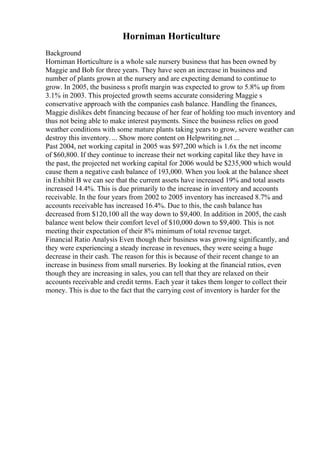 Horniman Horticulture
Background
Horniman Horticulture is a whole sale nursery business that has been owned by
Maggie and Bob for three years. They have seen an increase in business and
number of plants grown at the nursery and are expecting demand to continue to
grow. In 2005, the business s profit margin was expected to grow to 5.8% up from
3.1% in 2003. This projected growth seems accurate considering Maggie s
conservative approach with the companies cash balance. Handling the finances,
Maggie dislikes debt financing because of her fear of holding too much inventory and
thus not being able to make interest payments. Since the business relies on good
weather conditions with some mature plants taking years to grow, severe weather can
destroy this inventory. ... Show more content on Helpwriting.net ...
Past 2004, net working capital in 2005 was $97,200 which is 1.6x the net income
of $60,800. If they continue to increase their net working capital like they have in
the past, the projected net working capital for 2006 would be $235,900 which would
cause them a negative cash balance of 193,000. When you look at the balance sheet
in Exhibit B we can see that the current assets have increased 19% and total assets
increased 14.4%. This is due primarily to the increase in inventory and accounts
receivable. In the four years from 2002 to 2005 inventory has increased 8.7% and
accounts receivable has increased 16.4%. Due to this, the cash balance has
decreased from $120,100 all the way down to $9,400. In addition in 2005, the cash
balance went below their comfort level of $10,000 down to $9,400. This is not
meeting their expectation of their 8% minimum of total revenue target.
Financial Ratio Analysis Even though their business was growing significantly, and
they were experiencing a steady increase in revenues, they were seeing a huge
decrease in their cash. The reason for this is because of their recent change to an
increase in business from small nurseries. By looking at the financial ratios, even
though they are increasing in sales, you can tell that they are relaxed on their
accounts receivable and credit terms. Each year it takes them longer to collect their
money. This is due to the fact that the carrying cost of inventory is harder for the
 