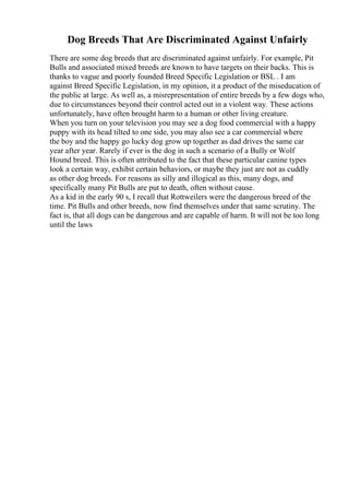 Dog Breeds That Are Discriminated Against Unfairly
There are some dog breeds that are discriminated against unfairly. For example, Pit
Bulls and associated mixed breeds are known to have targets on their backs. This is
thanks to vague and poorly founded Breed Specific Legislation or BSL . I am
against Breed Specific Legislation, in my opinion, it a product of the miseducation of
the public at large. As well as, a misrepresentation of entire breeds by a few dogs who,
due to circumstances beyond their control acted out in a violent way. These actions
unfortunately, have often brought harm to a human or other living creature.
When you turn on your television you may see a dog food commercial with a happy
puppy with its head tilted to one side, you may also see a car commercial where
the boy and the happy go lucky dog grow up together as dad drives the same car
year after year. Rarely if ever is the dog in such a scenario of a Bully or Wolf
Hound breed. This is often attributed to the fact that these particular canine types
look a certain way, exhibit certain behaviors, or maybe they just are not as cuddly
as other dog breeds. For reasons as silly and illogical as this, many dogs, and
specifically many Pit Bulls are put to death, often without cause.
As a kid in the early 90 s, I recall that Rottweilers were the dangerous breed of the
time. Pit Bulls and other breeds, now find themselves under that same scrutiny. The
fact is, that all dogs can be dangerous and are capable of harm. It will not be too long
until the laws
 
