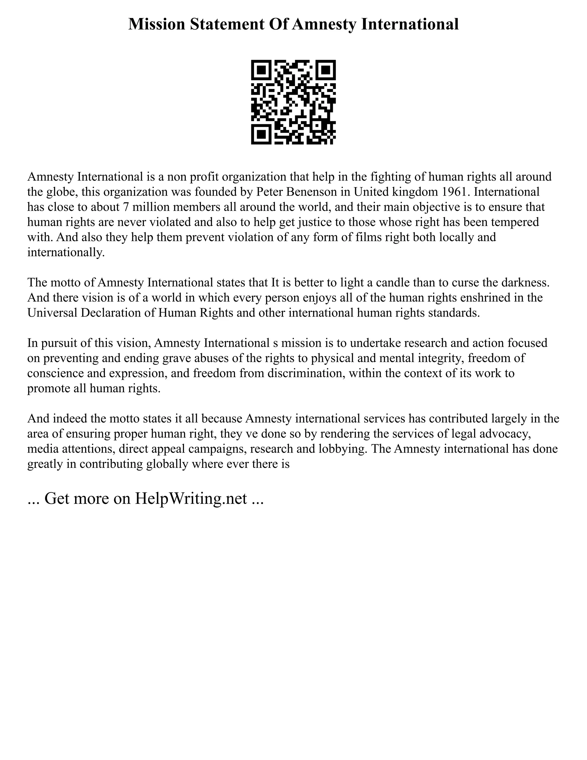 Mission Statement Of Amnesty International
Amnesty International is a non profit organization that help in the fighting of human rights all around
the globe, this organization was founded by Peter Benenson in United kingdom 1961. International
has close to about 7 million members all around the world, and their main objective is to ensure that
human rights are never violated and also to help get justice to those whose right has been tempered
with. And also they help them prevent violation of any form of films right both locally and
internationally.
The motto of Amnesty International states that It is better to light a candle than to curse the darkness.
And there vision is of a world in which every person enjoys all of the human rights enshrined in the
Universal Declaration of Human Rights and other international human rights standards.
In pursuit of this vision, Amnesty International s mission is to undertake research and action focused
on preventing and ending grave abuses of the rights to physical and mental integrity, freedom of
conscience and expression, and freedom from discrimination, within the context of its work to
promote all human rights.
And indeed the motto states it all because Amnesty international services has contributed largely in the
area of ensuring proper human right, they ve done so by rendering the services of legal advocacy,
media attentions, direct appeal campaigns, research and lobbying. The Amnesty international has done
greatly in contributing globally where ever there is
... Get more on HelpWriting.net ...
 