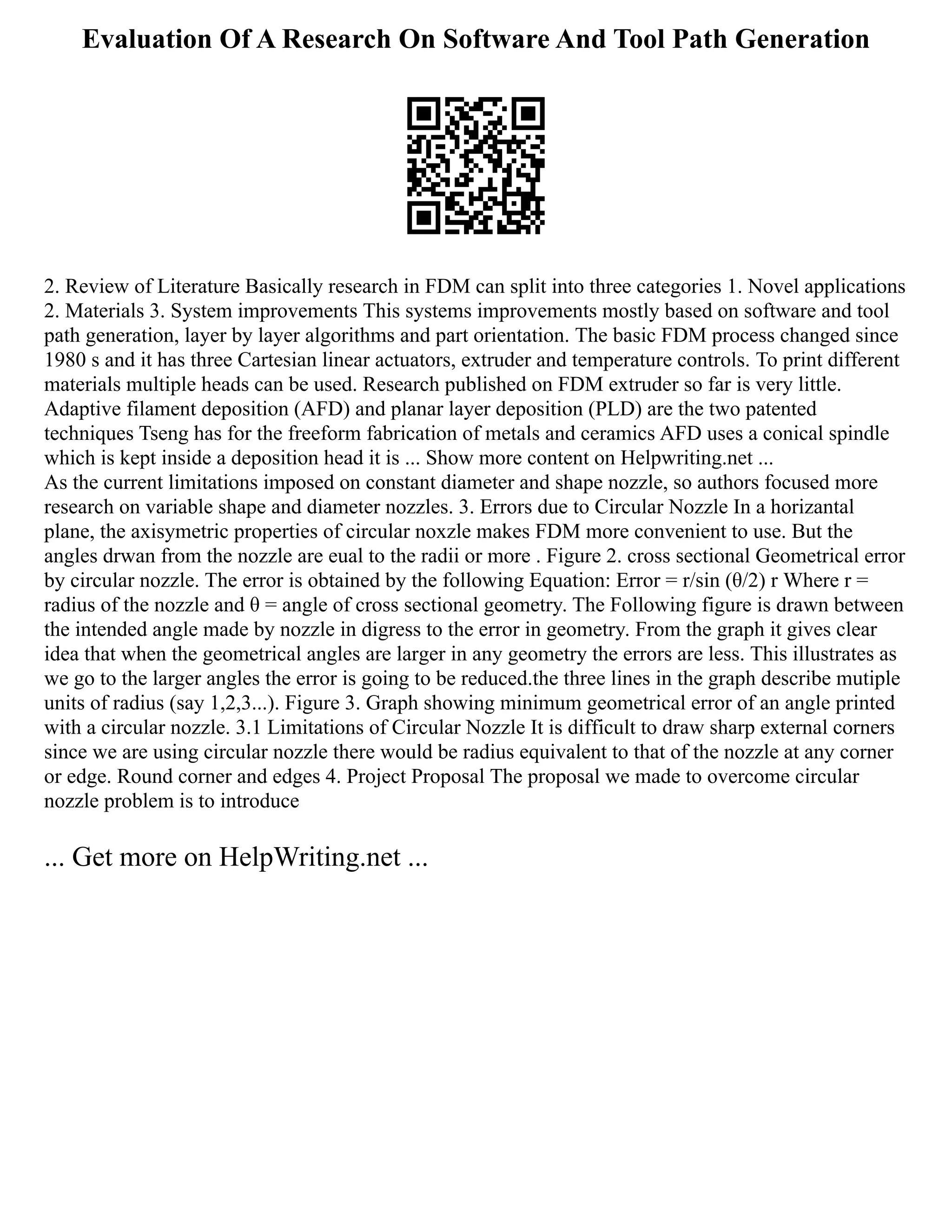 Evaluation Of A Research On Software And Tool Path Generation
2. Review of Literature Basically research in FDM can split into three categories 1. Novel applications
2. Materials 3. System improvements This systems improvements mostly based on software and tool
path generation, layer by layer algorithms and part orientation. The basic FDM process changed since
1980 s and it has three Cartesian linear actuators, extruder and temperature controls. To print different
materials multiple heads can be used. Research published on FDM extruder so far is very little.
Adaptive filament deposition (AFD) and planar layer deposition (PLD) are the two patented
techniques Tseng has for the freeform fabrication of metals and ceramics AFD uses a conical spindle
which is kept inside a deposition head it is ... Show more content on Helpwriting.net ...
As the current limitations imposed on constant diameter and shape nozzle, so authors focused more
research on variable shape and diameter nozzles. 3. Errors due to Circular Nozzle In a horizantal
plane, the axisymetric properties of circular noxzle makes FDM more convenient to use. But the
angles drwan from the nozzle are eual to the radii or more . Figure 2. cross sectional Geometrical error
by circular nozzle. The error is obtained by the following Equation: Error = r/sin (θ/2) r Where r =
radius of the nozzle and θ = angle of cross sectional geometry. The Following figure is drawn between
the intended angle made by nozzle in digress to the error in geometry. From the graph it gives clear
idea that when the geometrical angles are larger in any geometry the errors are less. This illustrates as
we go to the larger angles the error is going to be reduced.the three lines in the graph describe mutiple
units of radius (say 1,2,3...). Figure 3. Graph showing minimum geometrical error of an angle printed
with a circular nozzle. 3.1 Limitations of Circular Nozzle It is difficult to draw sharp external corners
since we are using circular nozzle there would be radius equivalent to that of the nozzle at any corner
or edge. Round corner and edges 4. Project Proposal The proposal we made to overcome circular
nozzle problem is to introduce
... Get more on HelpWriting.net ...
 