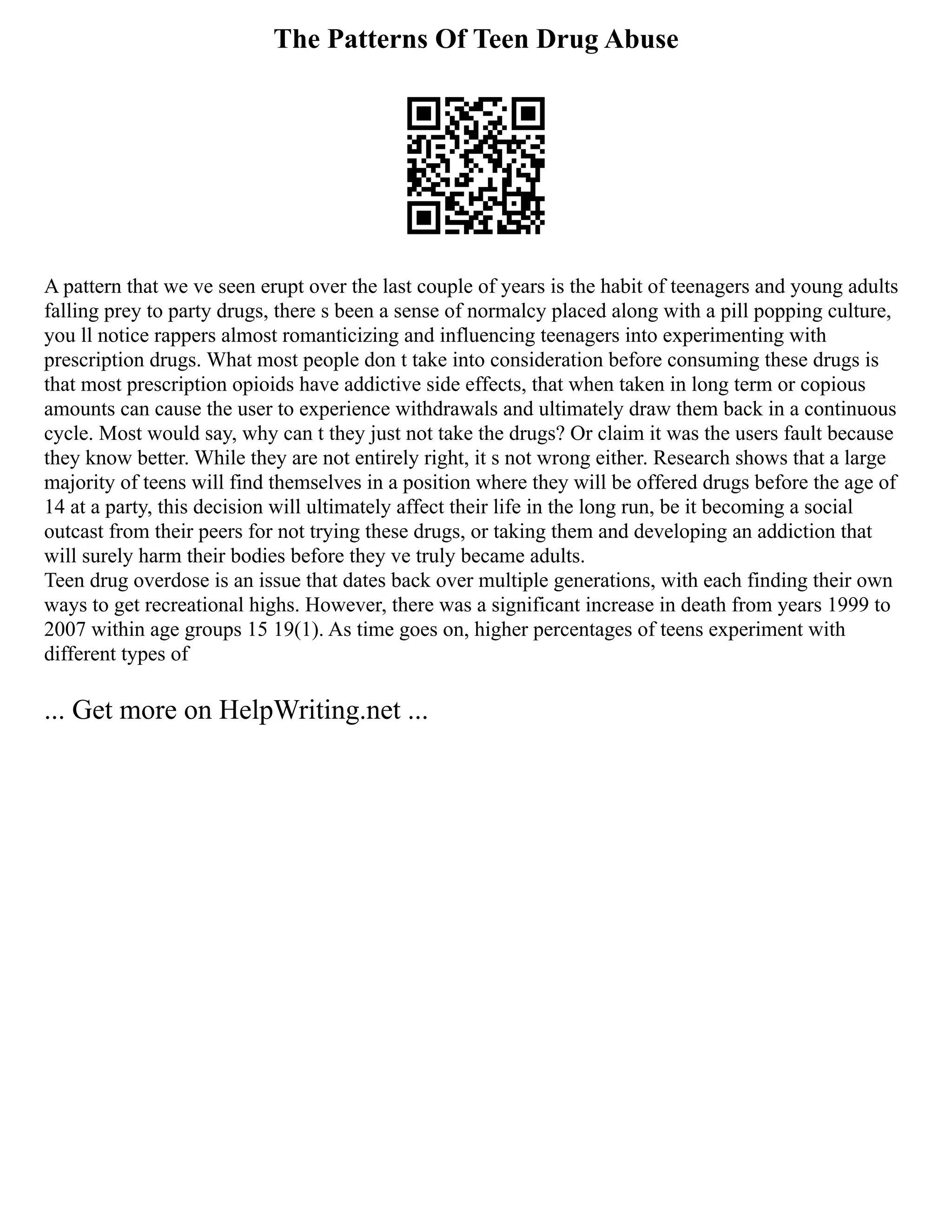 The Patterns Of Teen Drug Abuse
A pattern that we ve seen erupt over the last couple of years is the habit of teenagers and young adults
falling prey to party drugs, there s been a sense of normalcy placed along with a pill popping culture,
you ll notice rappers almost romanticizing and influencing teenagers into experimenting with
prescription drugs. What most people don t take into consideration before consuming these drugs is
that most prescription opioids have addictive side effects, that when taken in long term or copious
amounts can cause the user to experience withdrawals and ultimately draw them back in a continuous
cycle. Most would say, why can t they just not take the drugs? Or claim it was the users fault because
they know better. While they are not entirely right, it s not wrong either. Research shows that a large
majority of teens will find themselves in a position where they will be offered drugs before the age of
14 at a party, this decision will ultimately affect their life in the long run, be it becoming a social
outcast from their peers for not trying these drugs, or taking them and developing an addiction that
will surely harm their bodies before they ve truly became adults.
Teen drug overdose is an issue that dates back over multiple generations, with each finding their own
ways to get recreational highs. However, there was a significant increase in death from years 1999 to
2007 within age groups 15 19(1). As time goes on, higher percentages of teens experiment with
different types of
... Get more on HelpWriting.net ...
 