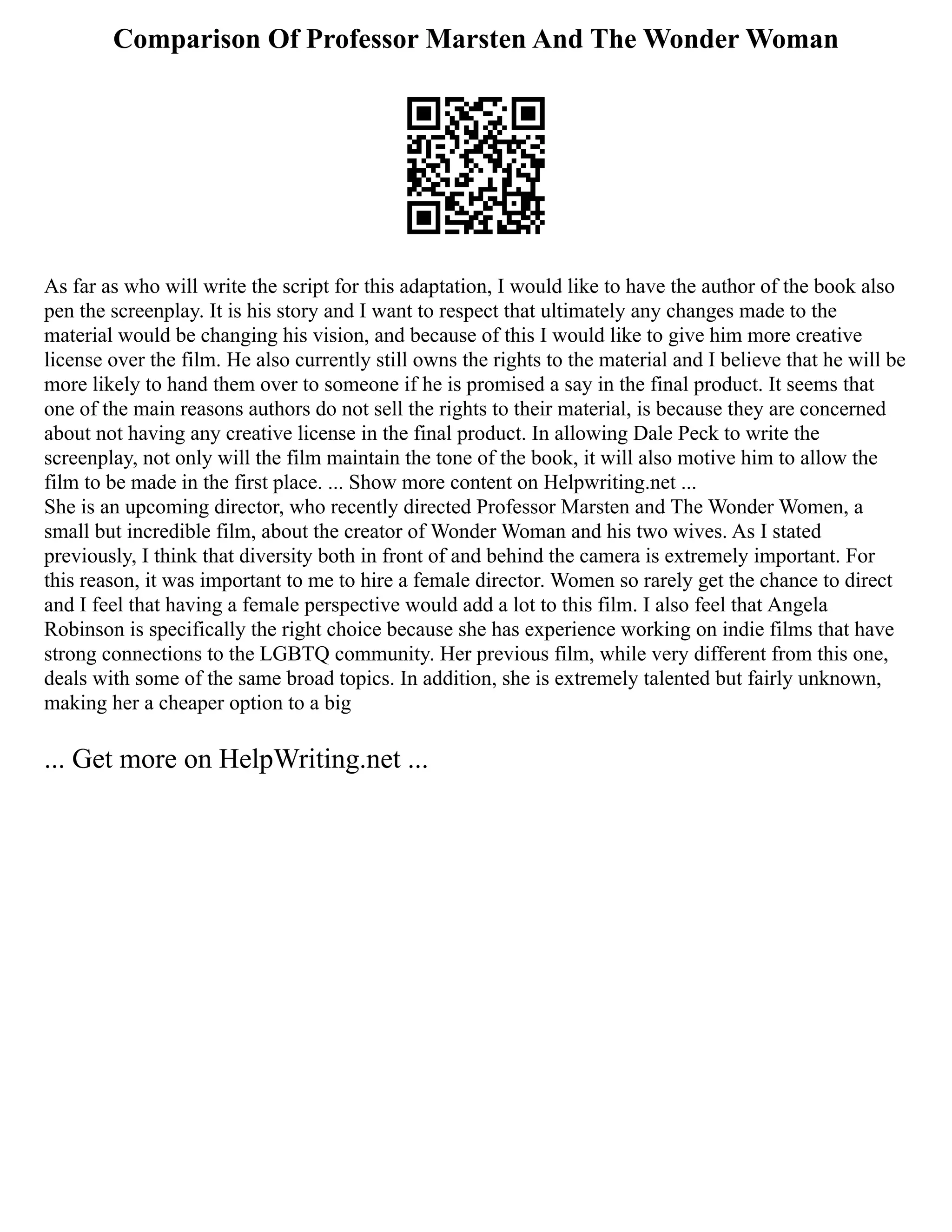 Comparison Of Professor Marsten And The Wonder Woman
As far as who will write the script for this adaptation, I would like to have the author of the book also
pen the screenplay. It is his story and I want to respect that ultimately any changes made to the
material would be changing his vision, and because of this I would like to give him more creative
license over the film. He also currently still owns the rights to the material and I believe that he will be
more likely to hand them over to someone if he is promised a say in the final product. It seems that
one of the main reasons authors do not sell the rights to their material, is because they are concerned
about not having any creative license in the final product. In allowing Dale Peck to write the
screenplay, not only will the film maintain the tone of the book, it will also motive him to allow the
film to be made in the first place. ... Show more content on Helpwriting.net ...
She is an upcoming director, who recently directed Professor Marsten and The Wonder Women, a
small but incredible film, about the creator of Wonder Woman and his two wives. As I stated
previously, I think that diversity both in front of and behind the camera is extremely important. For
this reason, it was important to me to hire a female director. Women so rarely get the chance to direct
and I feel that having a female perspective would add a lot to this film. I also feel that Angela
Robinson is specifically the right choice because she has experience working on indie films that have
strong connections to the LGBTQ community. Her previous film, while very different from this one,
deals with some of the same broad topics. In addition, she is extremely talented but fairly unknown,
making her a cheaper option to a big
... Get more on HelpWriting.net ...
 
