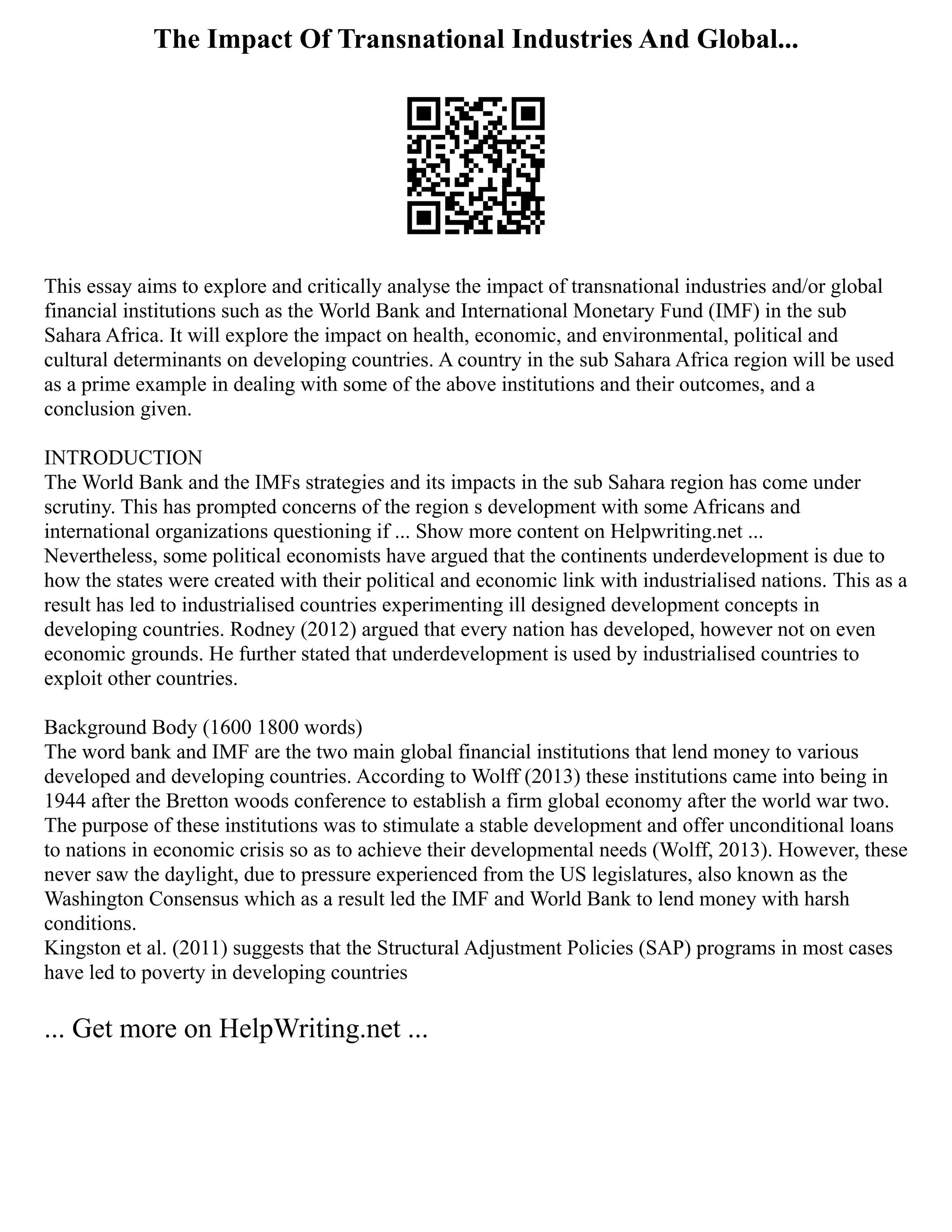The Impact Of Transnational Industries And Global...
This essay aims to explore and critically analyse the impact of transnational industries and/or global
financial institutions such as the World Bank and International Monetary Fund (IMF) in the sub
Sahara Africa. It will explore the impact on health, economic, and environmental, political and
cultural determinants on developing countries. A country in the sub Sahara Africa region will be used
as a prime example in dealing with some of the above institutions and their outcomes, and a
conclusion given.
INTRODUCTION
The World Bank and the IMFs strategies and its impacts in the sub Sahara region has come under
scrutiny. This has prompted concerns of the region s development with some Africans and
international organizations questioning if ... Show more content on Helpwriting.net ...
Nevertheless, some political economists have argued that the continents underdevelopment is due to
how the states were created with their political and economic link with industrialised nations. This as a
result has led to industrialised countries experimenting ill designed development concepts in
developing countries. Rodney (2012) argued that every nation has developed, however not on even
economic grounds. He further stated that underdevelopment is used by industrialised countries to
exploit other countries.
Background Body (1600 1800 words)
The word bank and IMF are the two main global financial institutions that lend money to various
developed and developing countries. According to Wolff (2013) these institutions came into being in
1944 after the Bretton woods conference to establish a firm global economy after the world war two.
The purpose of these institutions was to stimulate a stable development and offer unconditional loans
to nations in economic crisis so as to achieve their developmental needs (Wolff, 2013). However, these
never saw the daylight, due to pressure experienced from the US legislatures, also known as the
Washington Consensus which as a result led the IMF and World Bank to lend money with harsh
conditions.
Kingston et al. (2011) suggests that the Structural Adjustment Policies (SAP) programs in most cases
have led to poverty in developing countries
... Get more on HelpWriting.net ...
 