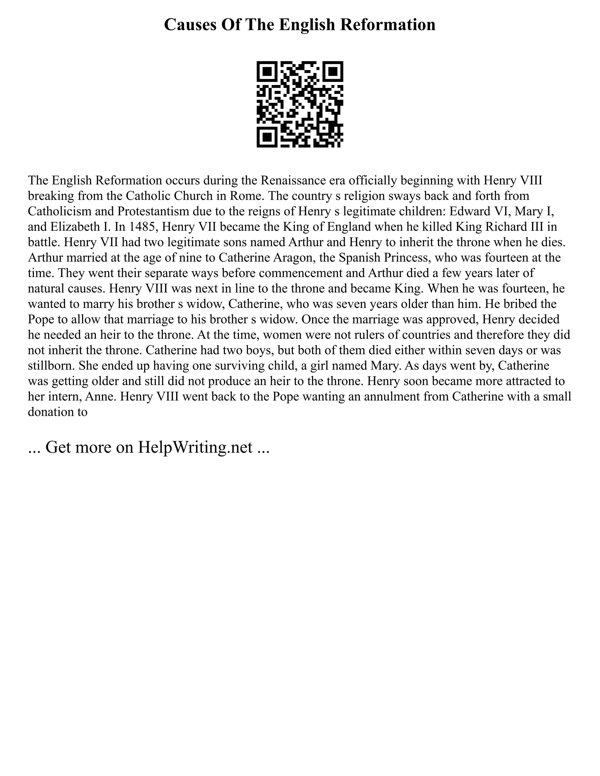 Causes Of The English Reformation
The English Reformation occurs during the Renaissance era officially beginning with Henry VIII
breaking from the Catholic Church in Rome. The country s religion sways back and forth from
Catholicism and Protestantism due to the reigns of Henry s legitimate children: Edward VI, Mary I,
and Elizabeth I. In 1485, Henry VII became the King of England when he killed King Richard III in
battle. Henry VII had two legitimate sons named Arthur and Henry to inherit the throne when he dies.
Arthur married at the age of nine to Catherine Aragon, the Spanish Princess, who was fourteen at the
time. They went their separate ways before commencement and Arthur died a few years later of
natural causes. Henry VIII was next in line to the throne and became King. When he was fourteen, he
wanted to marry his brother s widow, Catherine, who was seven years older than him. He bribed the
Pope to allow that marriage to his brother s widow. Once the marriage was approved, Henry decided
he needed an heir to the throne. At the time, women were not rulers of countries and therefore they did
not inherit the throne. Catherine had two boys, but both of them died either within seven days or was
stillborn. She ended up having one surviving child, a girl named Mary. As days went by, Catherine
was getting older and still did not produce an heir to the throne. Henry soon became more attracted to
her intern, Anne. Henry VIII went back to the Pope wanting an annulment from Catherine with a small
donation to
... Get more on HelpWriting.net ...
 