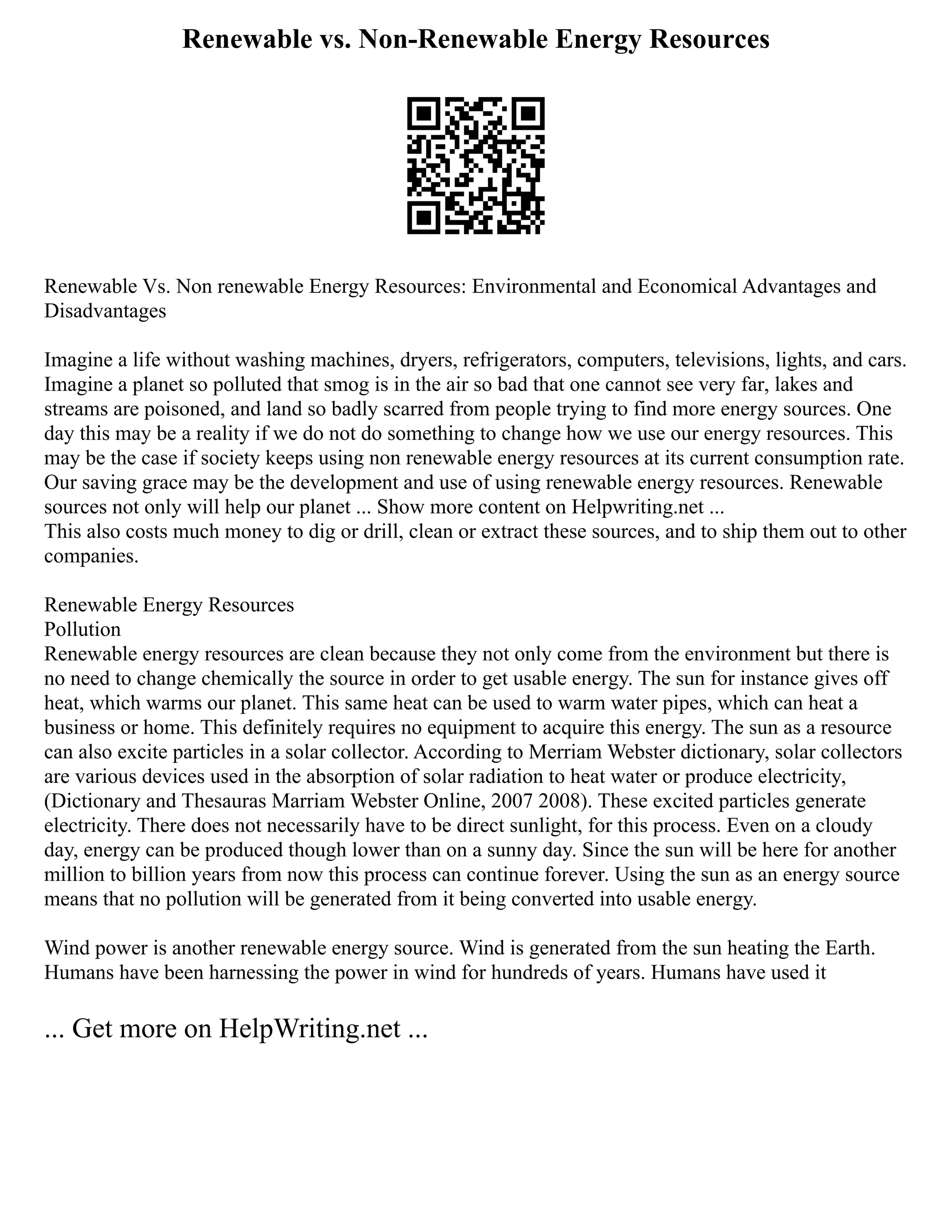 Renewable vs. Non-Renewable Energy Resources
Renewable Vs. Non renewable Energy Resources: Environmental and Economical Advantages and
Disadvantages
Imagine a life without washing machines, dryers, refrigerators, computers, televisions, lights, and cars.
Imagine a planet so polluted that smog is in the air so bad that one cannot see very far, lakes and
streams are poisoned, and land so badly scarred from people trying to find more energy sources. One
day this may be a reality if we do not do something to change how we use our energy resources. This
may be the case if society keeps using non renewable energy resources at its current consumption rate.
Our saving grace may be the development and use of using renewable energy resources. Renewable
sources not only will help our planet ... Show more content on Helpwriting.net ...
This also costs much money to dig or drill, clean or extract these sources, and to ship them out to other
companies.
Renewable Energy Resources
Pollution
Renewable energy resources are clean because they not only come from the environment but there is
no need to change chemically the source in order to get usable energy. The sun for instance gives off
heat, which warms our planet. This same heat can be used to warm water pipes, which can heat a
business or home. This definitely requires no equipment to acquire this energy. The sun as a resource
can also excite particles in a solar collector. According to Merriam Webster dictionary, solar collectors
are various devices used in the absorption of solar radiation to heat water or produce electricity,
(Dictionary and Thesauras Marriam Webster Online, 2007 2008). These excited particles generate
electricity. There does not necessarily have to be direct sunlight, for this process. Even on a cloudy
day, energy can be produced though lower than on a sunny day. Since the sun will be here for another
million to billion years from now this process can continue forever. Using the sun as an energy source
means that no pollution will be generated from it being converted into usable energy.
Wind power is another renewable energy source. Wind is generated from the sun heating the Earth.
Humans have been harnessing the power in wind for hundreds of years. Humans have used it
... Get more on HelpWriting.net ...
 