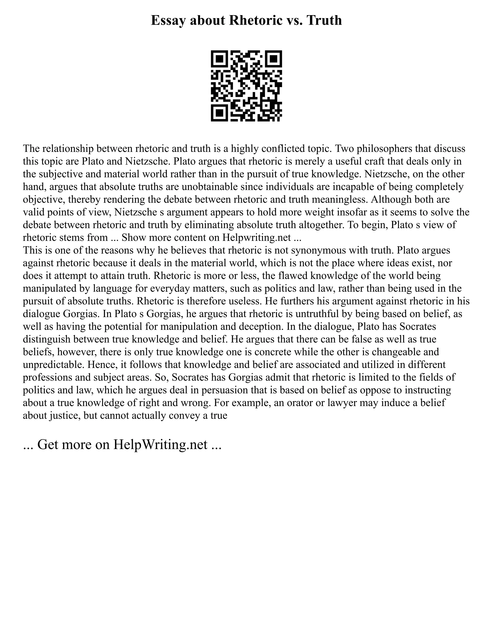 Essay about Rhetoric vs. Truth
The relationship between rhetoric and truth is a highly conflicted topic. Two philosophers that discuss
this topic are Plato and Nietzsche. Plato argues that rhetoric is merely a useful craft that deals only in
the subjective and material world rather than in the pursuit of true knowledge. Nietzsche, on the other
hand, argues that absolute truths are unobtainable since individuals are incapable of being completely
objective, thereby rendering the debate between rhetoric and truth meaningless. Although both are
valid points of view, Nietzsche s argument appears to hold more weight insofar as it seems to solve the
debate between rhetoric and truth by eliminating absolute truth altogether. To begin, Plato s view of
rhetoric stems from ... Show more content on Helpwriting.net ...
This is one of the reasons why he believes that rhetoric is not synonymous with truth. Plato argues
against rhetoric because it deals in the material world, which is not the place where ideas exist, nor
does it attempt to attain truth. Rhetoric is more or less, the flawed knowledge of the world being
manipulated by language for everyday matters, such as politics and law, rather than being used in the
pursuit of absolute truths. Rhetoric is therefore useless. He furthers his argument against rhetoric in his
dialogue Gorgias. In Plato s Gorgias, he argues that rhetoric is untruthful by being based on belief, as
well as having the potential for manipulation and deception. In the dialogue, Plato has Socrates
distinguish between true knowledge and belief. He argues that there can be false as well as true
beliefs, however, there is only true knowledge one is concrete while the other is changeable and
unpredictable. Hence, it follows that knowledge and belief are associated and utilized in different
professions and subject areas. So, Socrates has Gorgias admit that rhetoric is limited to the fields of
politics and law, which he argues deal in persuasion that is based on belief as oppose to instructing
about a true knowledge of right and wrong. For example, an orator or lawyer may induce a belief
about justice, but cannot actually convey a true
... Get more on HelpWriting.net ...
 