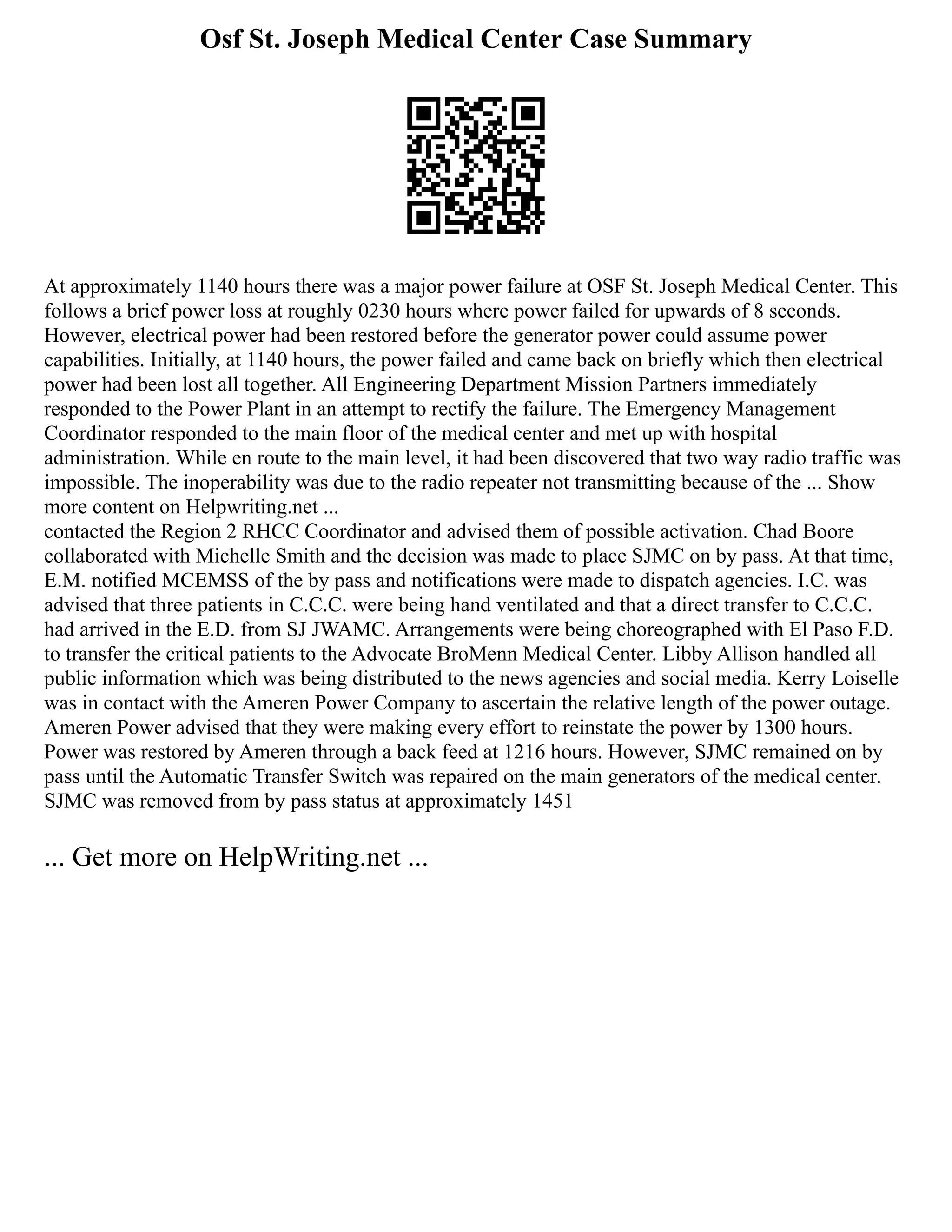 Osf St. Joseph Medical Center Case Summary
At approximately 1140 hours there was a major power failure at OSF St. Joseph Medical Center. This
follows a brief power loss at roughly 0230 hours where power failed for upwards of 8 seconds.
However, electrical power had been restored before the generator power could assume power
capabilities. Initially, at 1140 hours, the power failed and came back on briefly which then electrical
power had been lost all together. All Engineering Department Mission Partners immediately
responded to the Power Plant in an attempt to rectify the failure. The Emergency Management
Coordinator responded to the main floor of the medical center and met up with hospital
administration. While en route to the main level, it had been discovered that two way radio traffic was
impossible. The inoperability was due to the radio repeater not transmitting because of the ... Show
more content on Helpwriting.net ...
contacted the Region 2 RHCC Coordinator and advised them of possible activation. Chad Boore
collaborated with Michelle Smith and the decision was made to place SJMC on by pass. At that time,
E.M. notified MCEMSS of the by pass and notifications were made to dispatch agencies. I.C. was
advised that three patients in C.C.C. were being hand ventilated and that a direct transfer to C.C.C.
had arrived in the E.D. from SJ JWAMC. Arrangements were being choreographed with El Paso F.D.
to transfer the critical patients to the Advocate BroMenn Medical Center. Libby Allison handled all
public information which was being distributed to the news agencies and social media. Kerry Loiselle
was in contact with the Ameren Power Company to ascertain the relative length of the power outage.
Ameren Power advised that they were making every effort to reinstate the power by 1300 hours.
Power was restored by Ameren through a back feed at 1216 hours. However, SJMC remained on by
pass until the Automatic Transfer Switch was repaired on the main generators of the medical center.
SJMC was removed from by pass status at approximately 1451
... Get more on HelpWriting.net ...
 