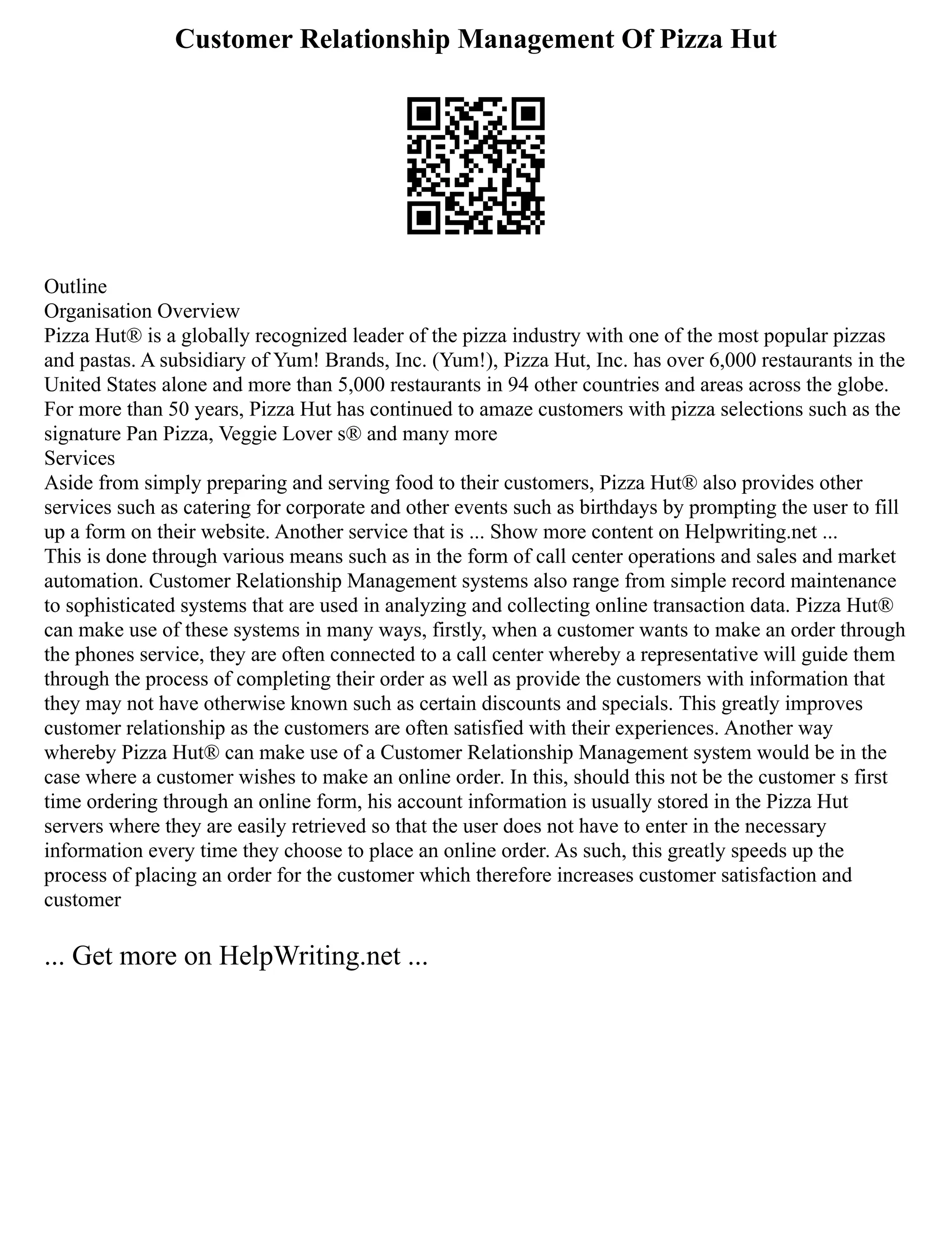 Customer Relationship Management Of Pizza Hut
Outline
Organisation Overview
Pizza Hut® is a globally recognized leader of the pizza industry with one of the most popular pizzas
and pastas. A subsidiary of Yum! Brands, Inc. (Yum!), Pizza Hut, Inc. has over 6,000 restaurants in the
United States alone and more than 5,000 restaurants in 94 other countries and areas across the globe.
For more than 50 years, Pizza Hut has continued to amaze customers with pizza selections such as the
signature Pan Pizza, Veggie Lover s® and many more
Services
Aside from simply preparing and serving food to their customers, Pizza Hut® also provides other
services such as catering for corporate and other events such as birthdays by prompting the user to fill
up a form on their website. Another service that is ... Show more content on Helpwriting.net ...
This is done through various means such as in the form of call center operations and sales and market
automation. Customer Relationship Management systems also range from simple record maintenance
to sophisticated systems that are used in analyzing and collecting online transaction data. Pizza Hut®
can make use of these systems in many ways, firstly, when a customer wants to make an order through
the phones service, they are often connected to a call center whereby a representative will guide them
through the process of completing their order as well as provide the customers with information that
they may not have otherwise known such as certain discounts and specials. This greatly improves
customer relationship as the customers are often satisfied with their experiences. Another way
whereby Pizza Hut® can make use of a Customer Relationship Management system would be in the
case where a customer wishes to make an online order. In this, should this not be the customer s first
time ordering through an online form, his account information is usually stored in the Pizza Hut
servers where they are easily retrieved so that the user does not have to enter in the necessary
information every time they choose to place an online order. As such, this greatly speeds up the
process of placing an order for the customer which therefore increases customer satisfaction and
customer
... Get more on HelpWriting.net ...
 