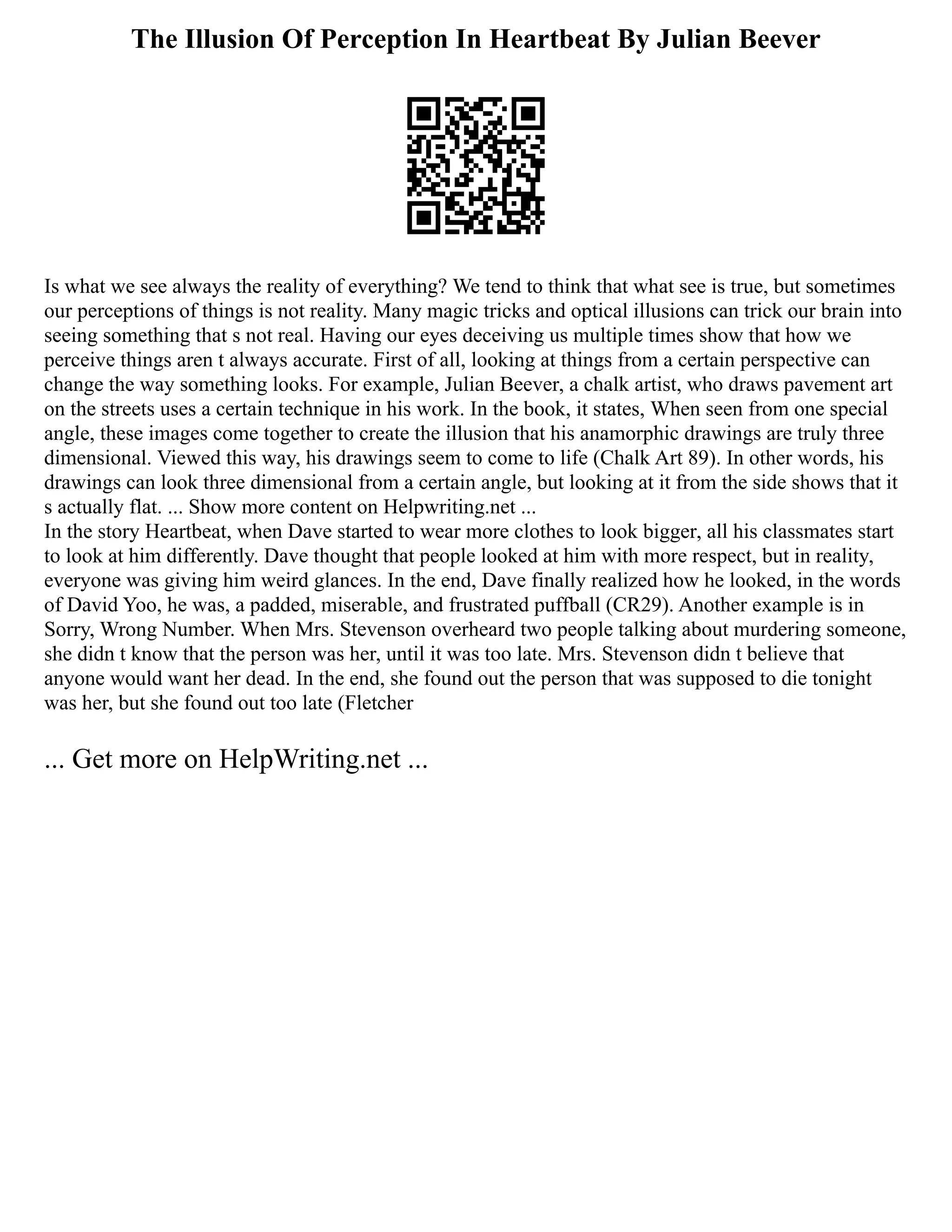 The Illusion Of Perception In Heartbeat By Julian Beever
Is what we see always the reality of everything? We tend to think that what see is true, but sometimes
our perceptions of things is not reality. Many magic tricks and optical illusions can trick our brain into
seeing something that s not real. Having our eyes deceiving us multiple times show that how we
perceive things aren t always accurate. First of all, looking at things from a certain perspective can
change the way something looks. For example, Julian Beever, a chalk artist, who draws pavement art
on the streets uses a certain technique in his work. In the book, it states, When seen from one special
angle, these images come together to create the illusion that his anamorphic drawings are truly three
dimensional. Viewed this way, his drawings seem to come to life (Chalk Art 89). In other words, his
drawings can look three dimensional from a certain angle, but looking at it from the side shows that it
s actually flat. ... Show more content on Helpwriting.net ...
In the story Heartbeat, when Dave started to wear more clothes to look bigger, all his classmates start
to look at him differently. Dave thought that people looked at him with more respect, but in reality,
everyone was giving him weird glances. In the end, Dave finally realized how he looked, in the words
of David Yoo, he was, a padded, miserable, and frustrated puffball (CR29). Another example is in
Sorry, Wrong Number. When Mrs. Stevenson overheard two people talking about murdering someone,
she didn t know that the person was her, until it was too late. Mrs. Stevenson didn t believe that
anyone would want her dead. In the end, she found out the person that was supposed to die tonight
was her, but she found out too late (Fletcher
... Get more on HelpWriting.net ...
 
