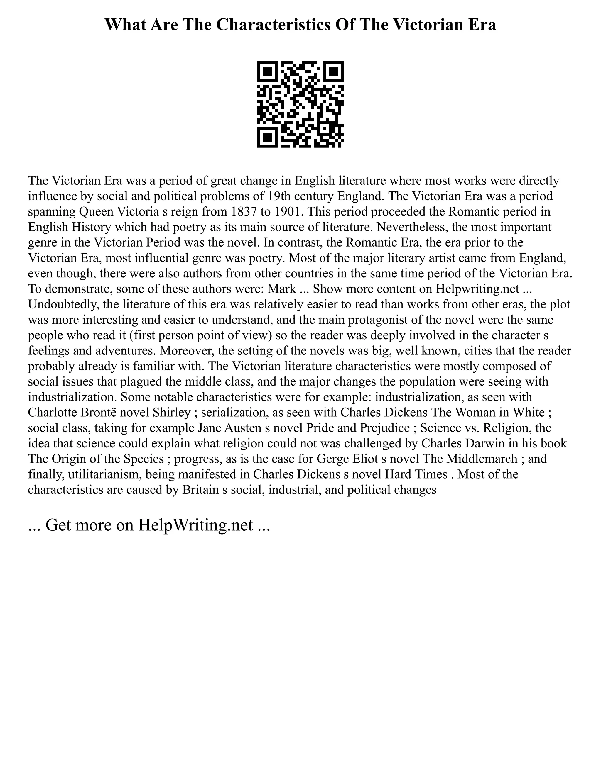 What Are The Characteristics Of The Victorian Era
The Victorian Era was a period of great change in English literature where most works were directly
influence by social and political problems of 19th century England. The Victorian Era was a period
spanning Queen Victoria s reign from 1837 to 1901. This period proceeded the Romantic period in
English History which had poetry as its main source of literature. Nevertheless, the most important
genre in the Victorian Period was the novel. In contrast, the Romantic Era, the era prior to the
Victorian Era, most influential genre was poetry. Most of the major literary artist came from England,
even though, there were also authors from other countries in the same time period of the Victorian Era.
To demonstrate, some of these authors were: Mark ... Show more content on Helpwriting.net ...
Undoubtedly, the literature of this era was relatively easier to read than works from other eras, the plot
was more interesting and easier to understand, and the main protagonist of the novel were the same
people who read it (first person point of view) so the reader was deeply involved in the character s
feelings and adventures. Moreover, the setting of the novels was big, well known, cities that the reader
probably already is familiar with. The Victorian literature characteristics were mostly composed of
social issues that plagued the middle class, and the major changes the population were seeing with
industrialization. Some notable characteristics were for example: industrialization, as seen with
Charlotte Brontë novel Shirley ; serialization, as seen with Charles Dickens The Woman in White ;
social class, taking for example Jane Austen s novel Pride and Prejudice ; Science vs. Religion, the
idea that science could explain what religion could not was challenged by Charles Darwin in his book
The Origin of the Species ; progress, as is the case for Gerge Eliot s novel The Middlemarch ; and
finally, utilitarianism, being manifested in Charles Dickens s novel Hard Times . Most of the
characteristics are caused by Britain s social, industrial, and political changes
... Get more on HelpWriting.net ...
 
