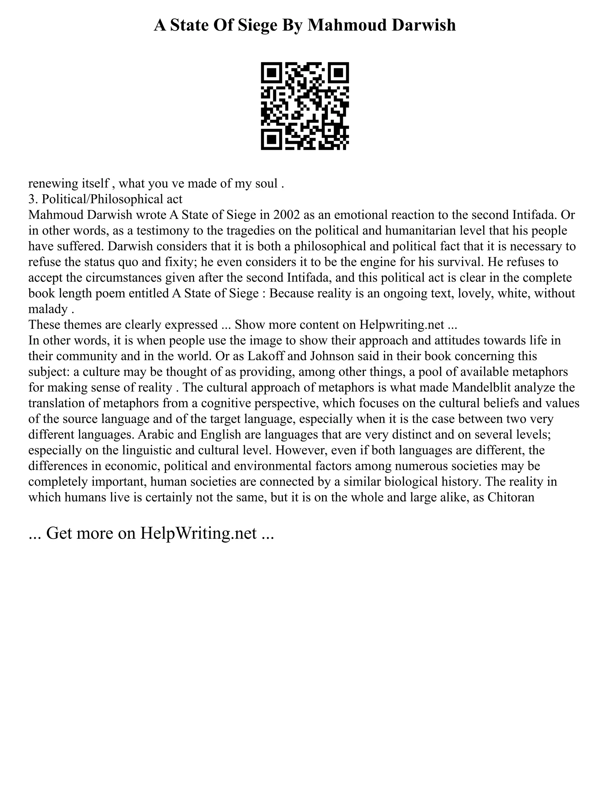 A State Of Siege By Mahmoud Darwish
renewing itself , what you ve made of my soul .
3. Political/Philosophical act
Mahmoud Darwish wrote A State of Siege in 2002 as an emotional reaction to the second Intifada. Or
in other words, as a testimony to the tragedies on the political and humanitarian level that his people
have suffered. Darwish considers that it is both a philosophical and political fact that it is necessary to
refuse the status quo and fixity; he even considers it to be the engine for his survival. He refuses to
accept the circumstances given after the second Intifada, and this political act is clear in the complete
book length poem entitled A State of Siege : Because reality is an ongoing text, lovely, white, without
malady .
These themes are clearly expressed ... Show more content on Helpwriting.net ...
In other words, it is when people use the image to show their approach and attitudes towards life in
their community and in the world. Or as Lakoff and Johnson said in their book concerning this
subject: a culture may be thought of as providing, among other things, a pool of available metaphors
for making sense of reality . The cultural approach of metaphors is what made Mandelblit analyze the
translation of metaphors from a cognitive perspective, which focuses on the cultural beliefs and values
of the source language and of the target language, especially when it is the case between two very
different languages. Arabic and English are languages that are very distinct and on several levels;
especially on the linguistic and cultural level. However, even if both languages are different, the
differences in economic, political and environmental factors among numerous societies may be
completely important, human societies are connected by a similar biological history. The reality in
which humans live is certainly not the same, but it is on the whole and large alike, as Chitoran
... Get more on HelpWriting.net ...
 