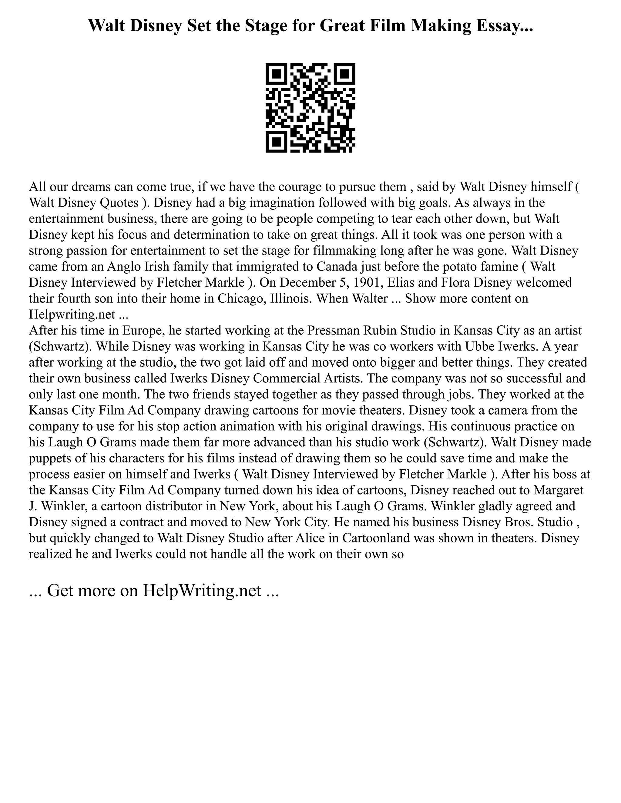 Walt Disney Set the Stage for Great Film Making Essay...
All our dreams can come true, if we have the courage to pursue them , said by Walt Disney himself (
Walt Disney Quotes ). Disney had a big imagination followed with big goals. As always in the
entertainment business, there are going to be people competing to tear each other down, but Walt
Disney kept his focus and determination to take on great things. All it took was one person with a
strong passion for entertainment to set the stage for filmmaking long after he was gone. Walt Disney
came from an Anglo Irish family that immigrated to Canada just before the potato famine ( Walt
Disney Interviewed by Fletcher Markle ). On December 5, 1901, Elias and Flora Disney welcomed
their fourth son into their home in Chicago, Illinois. When Walter ... Show more content on
Helpwriting.net ...
After his time in Europe, he started working at the Pressman Rubin Studio in Kansas City as an artist
(Schwartz). While Disney was working in Kansas City he was co workers with Ubbe Iwerks. A year
after working at the studio, the two got laid off and moved onto bigger and better things. They created
their own business called Iwerks Disney Commercial Artists. The company was not so successful and
only last one month. The two friends stayed together as they passed through jobs. They worked at the
Kansas City Film Ad Company drawing cartoons for movie theaters. Disney took a camera from the
company to use for his stop action animation with his original drawings. His continuous practice on
his Laugh O Grams made them far more advanced than his studio work (Schwartz). Walt Disney made
puppets of his characters for his films instead of drawing them so he could save time and make the
process easier on himself and Iwerks ( Walt Disney Interviewed by Fletcher Markle ). After his boss at
the Kansas City Film Ad Company turned down his idea of cartoons, Disney reached out to Margaret
J. Winkler, a cartoon distributor in New York, about his Laugh O Grams. Winkler gladly agreed and
Disney signed a contract and moved to New York City. He named his business Disney Bros. Studio ,
but quickly changed to Walt Disney Studio after Alice in Cartoonland was shown in theaters. Disney
realized he and Iwerks could not handle all the work on their own so
... Get more on HelpWriting.net ...
 