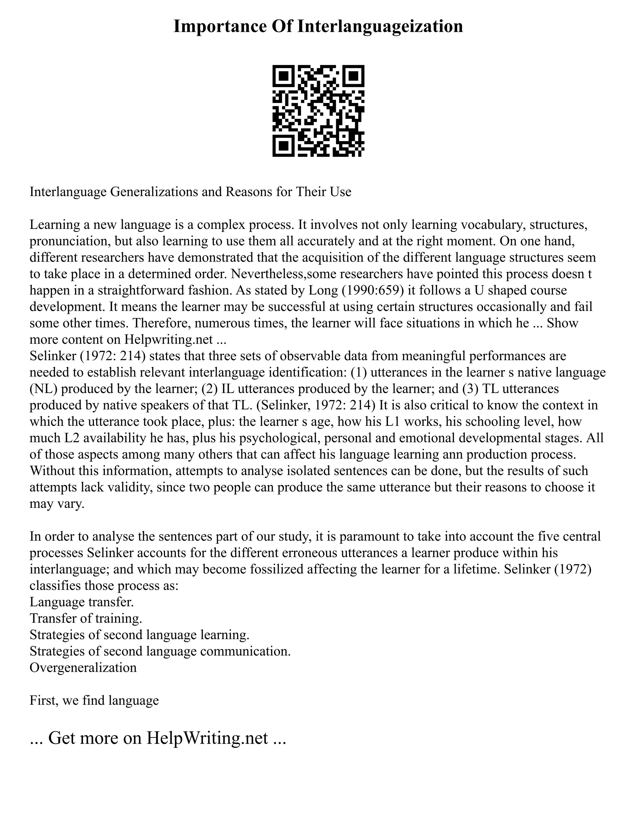 Importance Of Interlanguageization
Interlanguage Generalizations and Reasons for Their Use
Learning a new language is a complex process. It involves not only learning vocabulary, structures,
pronunciation, but also learning to use them all accurately and at the right moment. On one hand,
different researchers have demonstrated that the acquisition of the different language structures seem
to take place in a determined order. Nevertheless,some researchers have pointed this process doesn t
happen in a straightforward fashion. As stated by Long (1990:659) it follows a U shaped course
development. It means the learner may be successful at using certain structures occasionally and fail
some other times. Therefore, numerous times, the learner will face situations in which he ... Show
more content on Helpwriting.net ...
Selinker (1972: 214) states that three sets of observable data from meaningful performances are
needed to establish relevant interlanguage identification: (1) utterances in the learner s native language
(NL) produced by the learner; (2) IL utterances produced by the learner; and (3) TL utterances
produced by native speakers of that TL. (Selinker, 1972: 214) It is also critical to know the context in
which the utterance took place, plus: the learner s age, how his L1 works, his schooling level, how
much L2 availability he has, plus his psychological, personal and emotional developmental stages. All
of those aspects among many others that can affect his language learning ann production process.
Without this information, attempts to analyse isolated sentences can be done, but the results of such
attempts lack validity, since two people can produce the same utterance but their reasons to choose it
may vary.
In order to analyse the sentences part of our study, it is paramount to take into account the five central
processes Selinker accounts for the different erroneous utterances a learner produce within his
interlanguage; and which may become fossilized affecting the learner for a lifetime. Selinker (1972)
classifies those process as:
Language transfer.
Transfer of training.
Strategies of second language learning.
Strategies of second language communication.
Overgeneralization
First, we find language
... Get more on HelpWriting.net ...
 