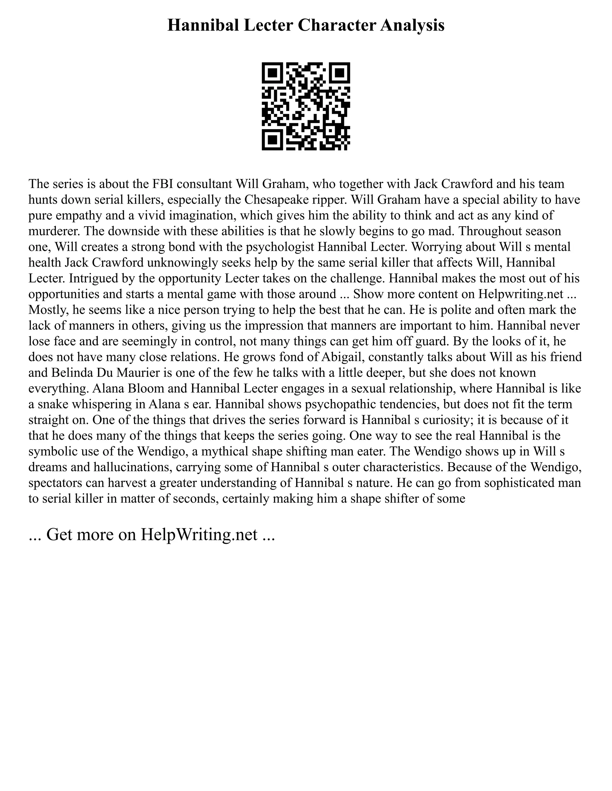 Hannibal Lecter Character Analysis
The series is about the FBI consultant Will Graham, who together with Jack Crawford and his team
hunts down serial killers, especially the Chesapeake ripper. Will Graham have a special ability to have
pure empathy and a vivid imagination, which gives him the ability to think and act as any kind of
murderer. The downside with these abilities is that he slowly begins to go mad. Throughout season
one, Will creates a strong bond with the psychologist Hannibal Lecter. Worrying about Will s mental
health Jack Crawford unknowingly seeks help by the same serial killer that affects Will, Hannibal
Lecter. Intrigued by the opportunity Lecter takes on the challenge. Hannibal makes the most out of his
opportunities and starts a mental game with those around ... Show more content on Helpwriting.net ...
Mostly, he seems like a nice person trying to help the best that he can. He is polite and often mark the
lack of manners in others, giving us the impression that manners are important to him. Hannibal never
lose face and are seemingly in control, not many things can get him off guard. By the looks of it, he
does not have many close relations. He grows fond of Abigail, constantly talks about Will as his friend
and Belinda Du Maurier is one of the few he talks with a little deeper, but she does not known
everything. Alana Bloom and Hannibal Lecter engages in a sexual relationship, where Hannibal is like
a snake whispering in Alana s ear. Hannibal shows psychopathic tendencies, but does not fit the term
straight on. One of the things that drives the series forward is Hannibal s curiosity; it is because of it
that he does many of the things that keeps the series going. One way to see the real Hannibal is the
symbolic use of the Wendigo, a mythical shape shifting man eater. The Wendigo shows up in Will s
dreams and hallucinations, carrying some of Hannibal s outer characteristics. Because of the Wendigo,
spectators can harvest a greater understanding of Hannibal s nature. He can go from sophisticated man
to serial killer in matter of seconds, certainly making him a shape shifter of some
... Get more on HelpWriting.net ...
 