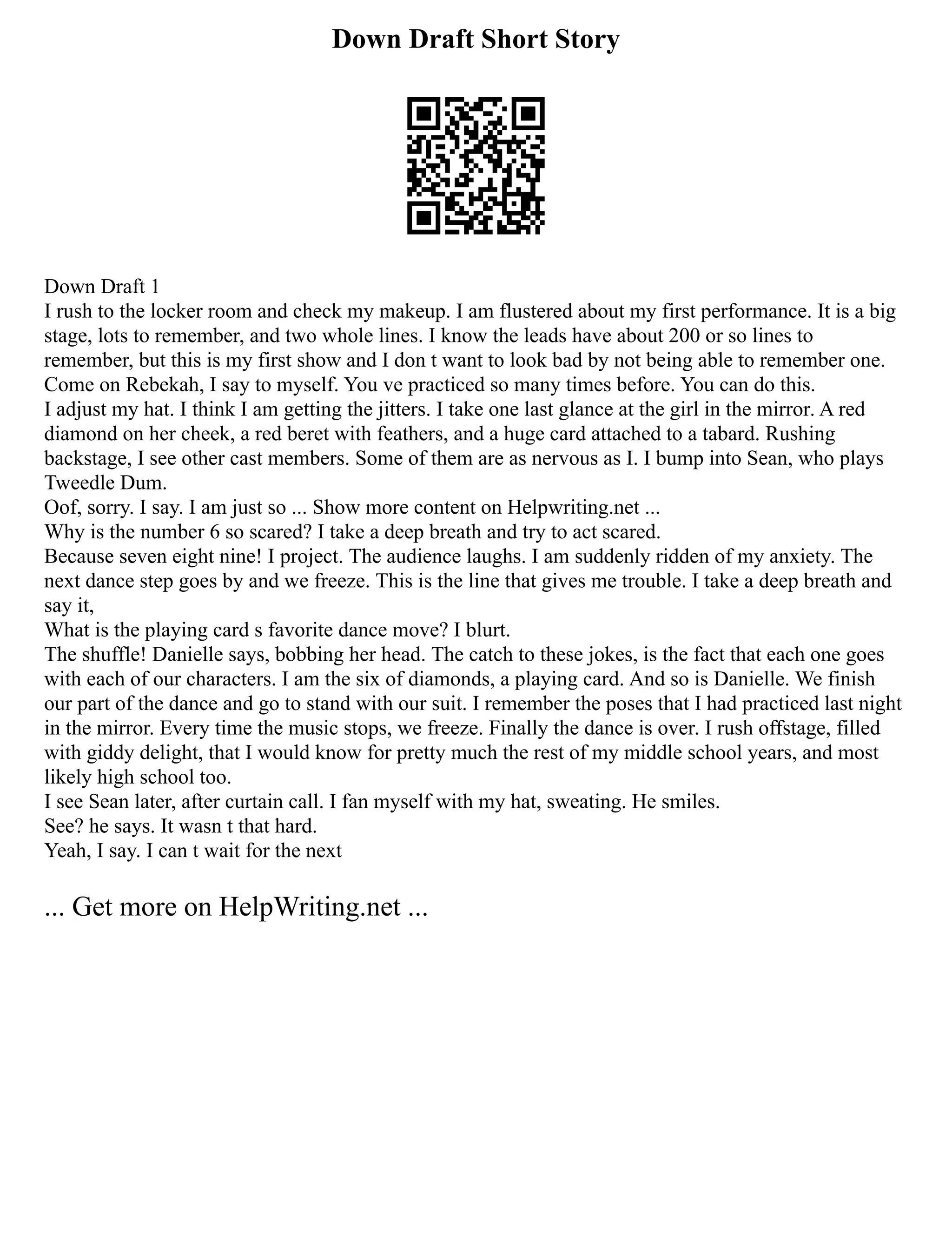 Down Draft Short Story
Down Draft 1
I rush to the locker room and check my makeup. I am flustered about my first performance. It is a big
stage, lots to remember, and two whole lines. I know the leads have about 200 or so lines to
remember, but this is my first show and I don t want to look bad by not being able to remember one.
Come on Rebekah, I say to myself. You ve practiced so many times before. You can do this.
I adjust my hat. I think I am getting the jitters. I take one last glance at the girl in the mirror. A red
diamond on her cheek, a red beret with feathers, and a huge card attached to a tabard. Rushing
backstage, I see other cast members. Some of them are as nervous as I. I bump into Sean, who plays
Tweedle Dum.
Oof, sorry. I say. I am just so ... Show more content on Helpwriting.net ...
Why is the number 6 so scared? I take a deep breath and try to act scared.
Because seven eight nine! I project. The audience laughs. I am suddenly ridden of my anxiety. The
next dance step goes by and we freeze. This is the line that gives me trouble. I take a deep breath and
say it,
What is the playing card s favorite dance move? I blurt.
The shuffle! Danielle says, bobbing her head. The catch to these jokes, is the fact that each one goes
with each of our characters. I am the six of diamonds, a playing card. And so is Danielle. We finish
our part of the dance and go to stand with our suit. I remember the poses that I had practiced last night
in the mirror. Every time the music stops, we freeze. Finally the dance is over. I rush offstage, filled
with giddy delight, that I would know for pretty much the rest of my middle school years, and most
likely high school too.
I see Sean later, after curtain call. I fan myself with my hat, sweating. He smiles.
See? he says. It wasn t that hard.
Yeah, I say. I can t wait for the next
... Get more on HelpWriting.net ...
 