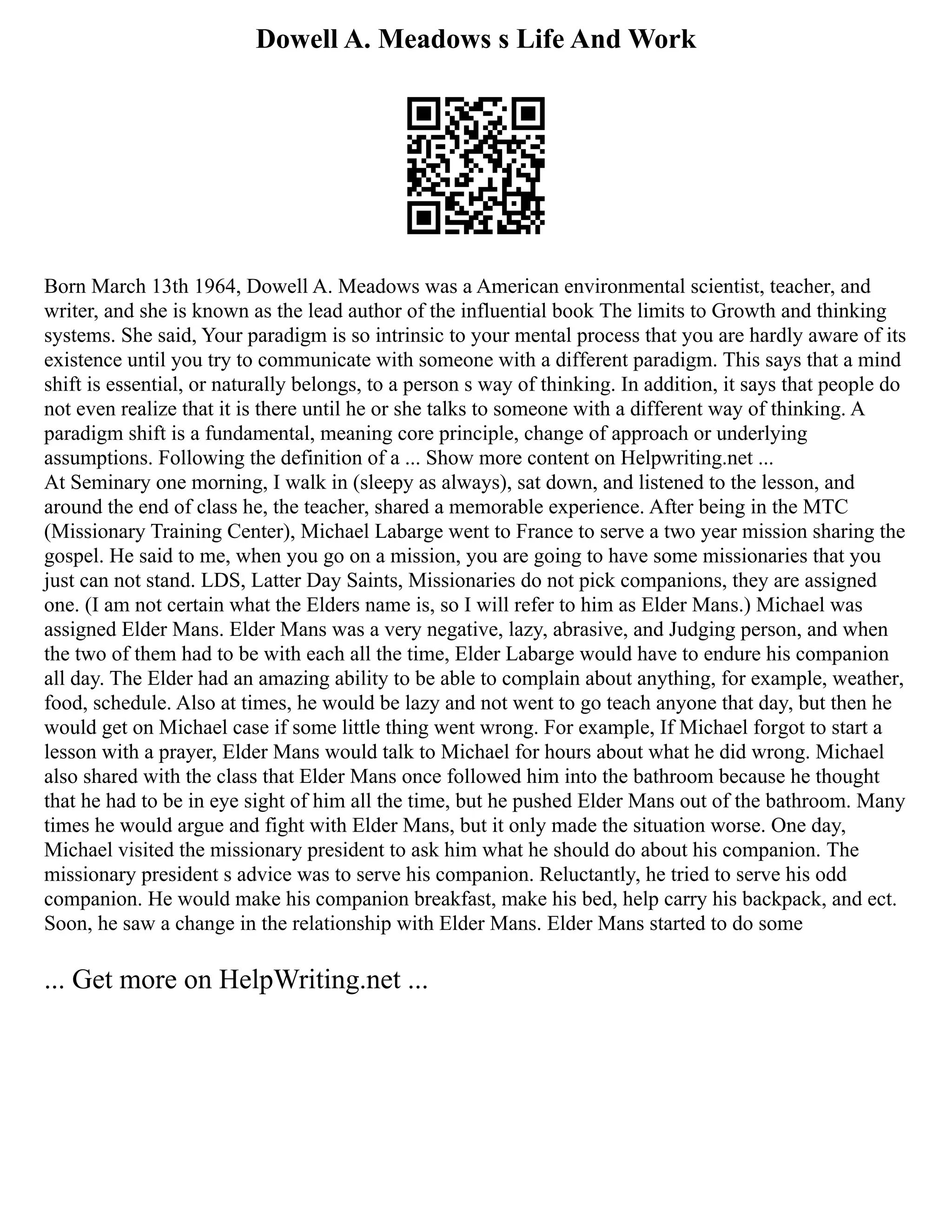 Dowell A. Meadows s Life And Work
Born March 13th 1964, Dowell A. Meadows was a American environmental scientist, teacher, and
writer, and she is known as the lead author of the influential book The limits to Growth and thinking
systems. She said, Your paradigm is so intrinsic to your mental process that you are hardly aware of its
existence until you try to communicate with someone with a different paradigm. This says that a mind
shift is essential, or naturally belongs, to a person s way of thinking. In addition, it says that people do
not even realize that it is there until he or she talks to someone with a different way of thinking. A
paradigm shift is a fundamental, meaning core principle, change of approach or underlying
assumptions. Following the definition of a ... Show more content on Helpwriting.net ...
At Seminary one morning, I walk in (sleepy as always), sat down, and listened to the lesson, and
around the end of class he, the teacher, shared a memorable experience. After being in the MTC
(Missionary Training Center), Michael Labarge went to France to serve a two year mission sharing the
gospel. He said to me, when you go on a mission, you are going to have some missionaries that you
just can not stand. LDS, Latter Day Saints, Missionaries do not pick companions, they are assigned
one. (I am not certain what the Elders name is, so I will refer to him as Elder Mans.) Michael was
assigned Elder Mans. Elder Mans was a very negative, lazy, abrasive, and Judging person, and when
the two of them had to be with each all the time, Elder Labarge would have to endure his companion
all day. The Elder had an amazing ability to be able to complain about anything, for example, weather,
food, schedule. Also at times, he would be lazy and not went to go teach anyone that day, but then he
would get on Michael case if some little thing went wrong. For example, If Michael forgot to start a
lesson with a prayer, Elder Mans would talk to Michael for hours about what he did wrong. Michael
also shared with the class that Elder Mans once followed him into the bathroom because he thought
that he had to be in eye sight of him all the time, but he pushed Elder Mans out of the bathroom. Many
times he would argue and fight with Elder Mans, but it only made the situation worse. One day,
Michael visited the missionary president to ask him what he should do about his companion. The
missionary president s advice was to serve his companion. Reluctantly, he tried to serve his odd
companion. He would make his companion breakfast, make his bed, help carry his backpack, and ect.
Soon, he saw a change in the relationship with Elder Mans. Elder Mans started to do some
... Get more on HelpWriting.net ...
 