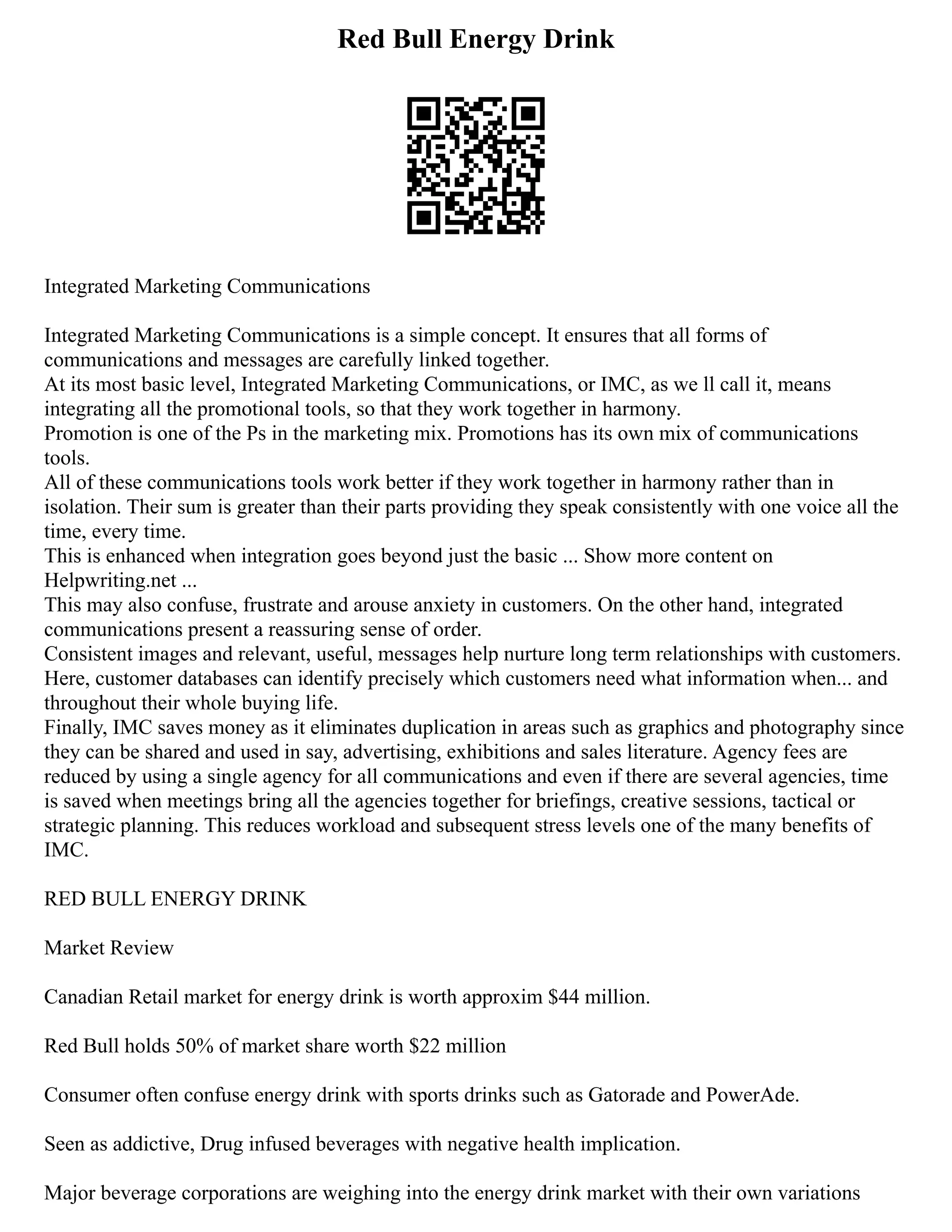 Red Bull Energy Drink
Integrated Marketing Communications
Integrated Marketing Communications is a simple concept. It ensures that all forms of
communications and messages are carefully linked together.
At its most basic level, Integrated Marketing Communications, or IMC, as we ll call it, means
integrating all the promotional tools, so that they work together in harmony.
Promotion is one of the Ps in the marketing mix. Promotions has its own mix of communications
tools.
All of these communications tools work better if they work together in harmony rather than in
isolation. Their sum is greater than their parts providing they speak consistently with one voice all the
time, every time.
This is enhanced when integration goes beyond just the basic ... Show more content on
Helpwriting.net ...
This may also confuse, frustrate and arouse anxiety in customers. On the other hand, integrated
communications present a reassuring sense of order.
Consistent images and relevant, useful, messages help nurture long term relationships with customers.
Here, customer databases can identify precisely which customers need what information when... and
throughout their whole buying life.
Finally, IMC saves money as it eliminates duplication in areas such as graphics and photography since
they can be shared and used in say, advertising, exhibitions and sales literature. Agency fees are
reduced by using a single agency for all communications and even if there are several agencies, time
is saved when meetings bring all the agencies together for briefings, creative sessions, tactical or
strategic planning. This reduces workload and subsequent stress levels one of the many benefits of
IMC.
RED BULL ENERGY DRINK
Market Review
Canadian Retail market for energy drink is worth approxim $44 million.
Red Bull holds 50% of market share worth $22 million
Consumer often confuse energy drink with sports drinks such as Gatorade and PowerAde.
Seen as addictive, Drug infused beverages with negative health implication.
Major beverage corporations are weighing into the energy drink market with their own variations
 