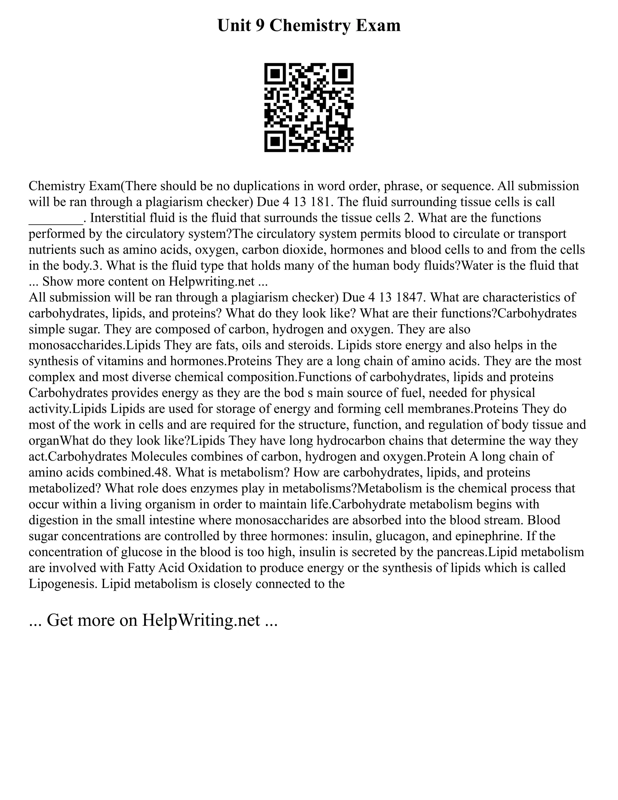 Unit 9 Chemistry Exam
Chemistry Exam(There should be no duplications in word order, phrase, or sequence. All submission
will be ran through a plagiarism checker) Due 4 13 181. The fluid surrounding tissue cells is call
________. Interstitial fluid is the fluid that surrounds the tissue cells 2. What are the functions
performed by the circulatory system?The circulatory system permits blood to circulate or transport
nutrients such as amino acids, oxygen, carbon dioxide, hormones and blood cells to and from the cells
in the body.3. What is the fluid type that holds many of the human body fluids?Water is the fluid that
... Show more content on Helpwriting.net ...
All submission will be ran through a plagiarism checker) Due 4 13 1847. What are characteristics of
carbohydrates, lipids, and proteins? What do they look like? What are their functions?Carbohydrates
simple sugar. They are composed of carbon, hydrogen and oxygen. They are also
monosaccharides.Lipids They are fats, oils and steroids. Lipids store energy and also helps in the
synthesis of vitamins and hormones.Proteins They are a long chain of amino acids. They are the most
complex and most diverse chemical composition.Functions of carbohydrates, lipids and proteins
Carbohydrates provides energy as they are the bod s main source of fuel, needed for physical
activity.Lipids Lipids are used for storage of energy and forming cell membranes.Proteins They do
most of the work in cells and are required for the structure, function, and regulation of body tissue and
organWhat do they look like?Lipids They have long hydrocarbon chains that determine the way they
act.Carbohydrates Molecules combines of carbon, hydrogen and oxygen.Protein A long chain of
amino acids combined.48. What is metabolism? How are carbohydrates, lipids, and proteins
metabolized? What role does enzymes play in metabolisms?Metabolism is the chemical process that
occur within a living organism in order to maintain life.Carbohydrate metabolism begins with
digestion in the small intestine where monosaccharides are absorbed into the blood stream. Blood
sugar concentrations are controlled by three hormones: insulin, glucagon, and epinephrine. If the
concentration of glucose in the blood is too high, insulin is secreted by the pancreas.Lipid metabolism
are involved with Fatty Acid Oxidation to produce energy or the synthesis of lipids which is called
Lipogenesis. Lipid metabolism is closely connected to the
... Get more on HelpWriting.net ...
 