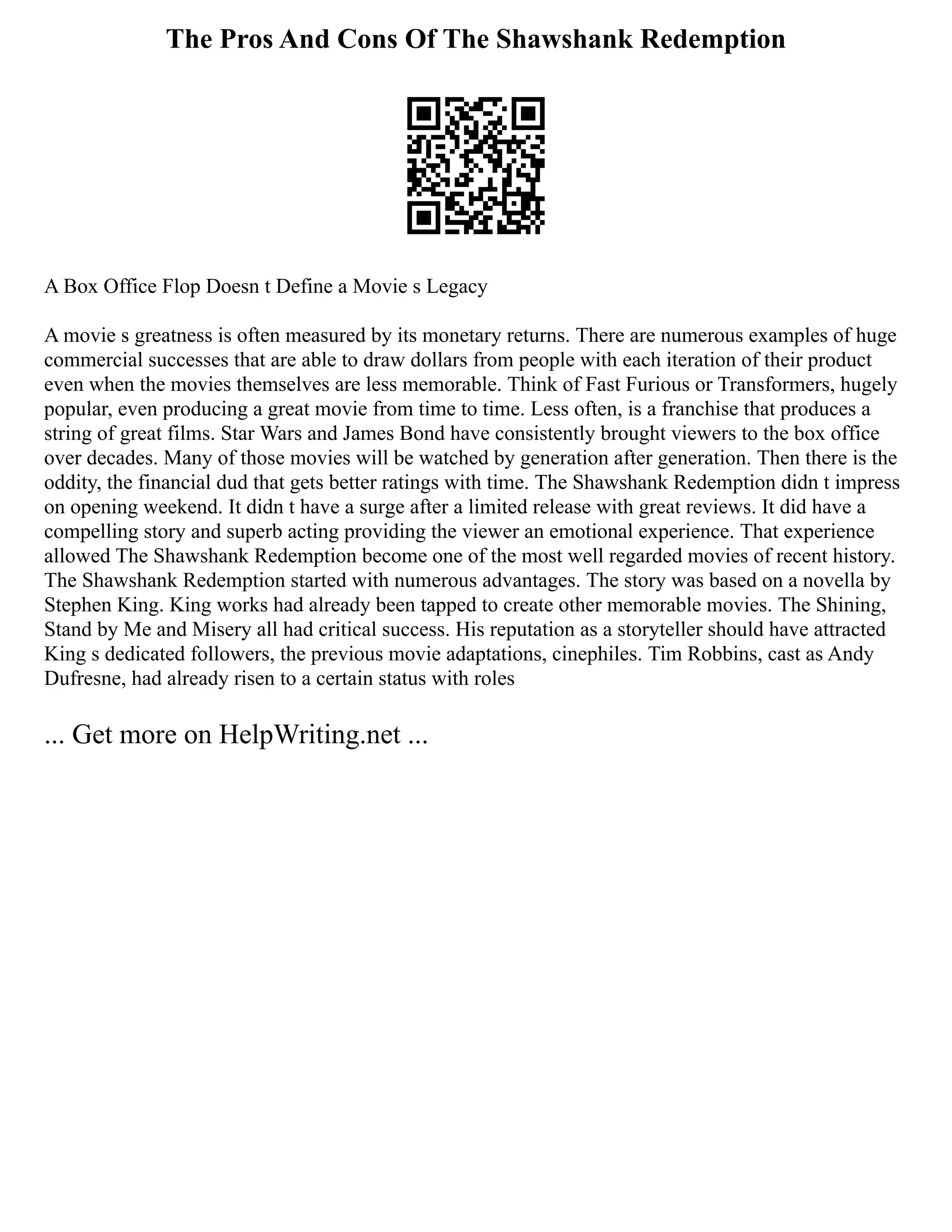 The Pros And Cons Of The Shawshank Redemption
A Box Office Flop Doesn t Define a Movie s Legacy
A movie s greatness is often measured by its monetary returns. There are numerous examples of huge
commercial successes that are able to draw dollars from people with each iteration of their product
even when the movies themselves are less memorable. Think of Fast Furious or Transformers, hugely
popular, even producing a great movie from time to time. Less often, is a franchise that produces a
string of great films. Star Wars and James Bond have consistently brought viewers to the box office
over decades. Many of those movies will be watched by generation after generation. Then there is the
oddity, the financial dud that gets better ratings with time. The Shawshank Redemption didn t impress
on opening weekend. It didn t have a surge after a limited release with great reviews. It did have a
compelling story and superb acting providing the viewer an emotional experience. That experience
allowed The Shawshank Redemption become one of the most well regarded movies of recent history.
The Shawshank Redemption started with numerous advantages. The story was based on a novella by
Stephen King. King works had already been tapped to create other memorable movies. The Shining,
Stand by Me and Misery all had critical success. His reputation as a storyteller should have attracted
King s dedicated followers, the previous movie adaptations, cinephiles. Tim Robbins, cast as Andy
Dufresne, had already risen to a certain status with roles
... Get more on HelpWriting.net ...
 