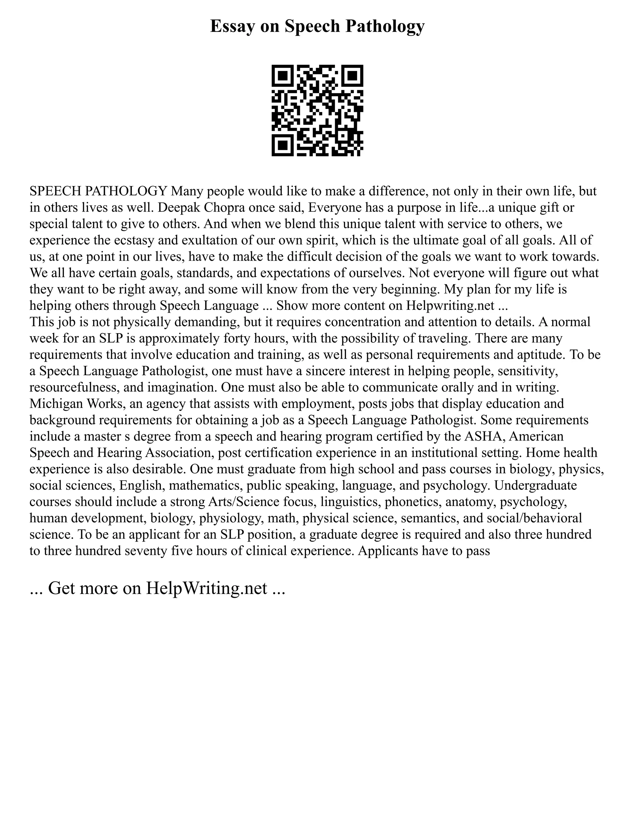 Essay on Speech Pathology
SPEECH PATHOLOGY Many people would like to make a difference, not only in their own life, but
in others lives as well. Deepak Chopra once said, Everyone has a purpose in life...a unique gift or
special talent to give to others. And when we blend this unique talent with service to others, we
experience the ecstasy and exultation of our own spirit, which is the ultimate goal of all goals. All of
us, at one point in our lives, have to make the difficult decision of the goals we want to work towards.
We all have certain goals, standards, and expectations of ourselves. Not everyone will figure out what
they want to be right away, and some will know from the very beginning. My plan for my life is
helping others through Speech Language ... Show more content on Helpwriting.net ...
This job is not physically demanding, but it requires concentration and attention to details. A normal
week for an SLP is approximately forty hours, with the possibility of traveling. There are many
requirements that involve education and training, as well as personal requirements and aptitude. To be
a Speech Language Pathologist, one must have a sincere interest in helping people, sensitivity,
resourcefulness, and imagination. One must also be able to communicate orally and in writing.
Michigan Works, an agency that assists with employment, posts jobs that display education and
background requirements for obtaining a job as a Speech Language Pathologist. Some requirements
include a master s degree from a speech and hearing program certified by the ASHA, American
Speech and Hearing Association, post certification experience in an institutional setting. Home health
experience is also desirable. One must graduate from high school and pass courses in biology, physics,
social sciences, English, mathematics, public speaking, language, and psychology. Undergraduate
courses should include a strong Arts/Science focus, linguistics, phonetics, anatomy, psychology,
human development, biology, physiology, math, physical science, semantics, and social/behavioral
science. To be an applicant for an SLP position, a graduate degree is required and also three hundred
to three hundred seventy five hours of clinical experience. Applicants have to pass
... Get more on HelpWriting.net ...
 