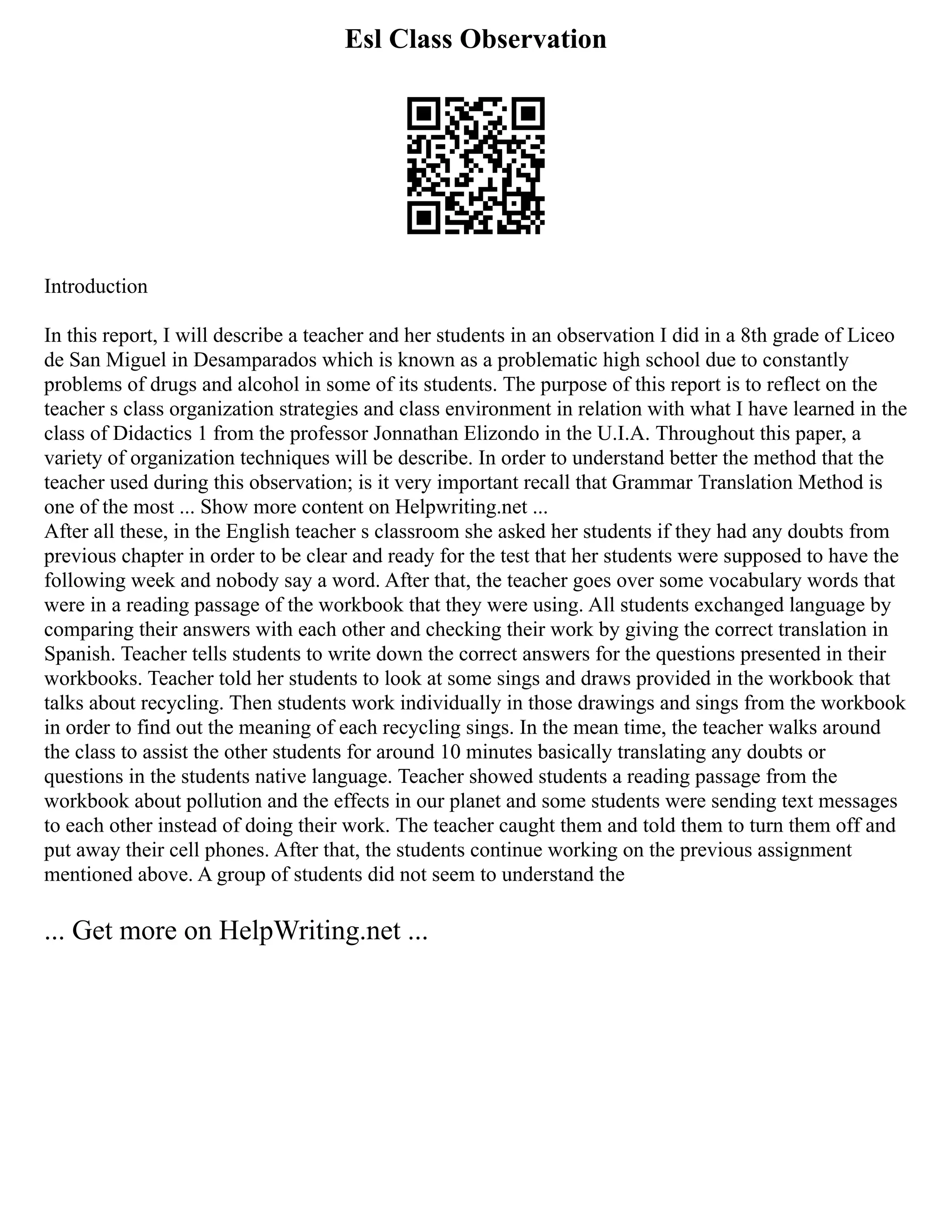 Esl Class Observation
Introduction
In this report, I will describe a teacher and her students in an observation I did in a 8th grade of Liceo
de San Miguel in Desamparados which is known as a problematic high school due to constantly
problems of drugs and alcohol in some of its students. The purpose of this report is to reflect on the
teacher s class organization strategies and class environment in relation with what I have learned in the
class of Didactics 1 from the professor Jonnathan Elizondo in the U.I.A. Throughout this paper, a
variety of organization techniques will be describe. In order to understand better the method that the
teacher used during this observation; is it very important recall that Grammar Translation Method is
one of the most ... Show more content on Helpwriting.net ...
After all these, in the English teacher s classroom she asked her students if they had any doubts from
previous chapter in order to be clear and ready for the test that her students were supposed to have the
following week and nobody say a word. After that, the teacher goes over some vocabulary words that
were in a reading passage of the workbook that they were using. All students exchanged language by
comparing their answers with each other and checking their work by giving the correct translation in
Spanish. Teacher tells students to write down the correct answers for the questions presented in their
workbooks. Teacher told her students to look at some sings and draws provided in the workbook that
talks about recycling. Then students work individually in those drawings and sings from the workbook
in order to find out the meaning of each recycling sings. In the mean time, the teacher walks around
the class to assist the other students for around 10 minutes basically translating any doubts or
questions in the students native language. Teacher showed students a reading passage from the
workbook about pollution and the effects in our planet and some students were sending text messages
to each other instead of doing their work. The teacher caught them and told them to turn them off and
put away their cell phones. After that, the students continue working on the previous assignment
mentioned above. A group of students did not seem to understand the
... Get more on HelpWriting.net ...
 