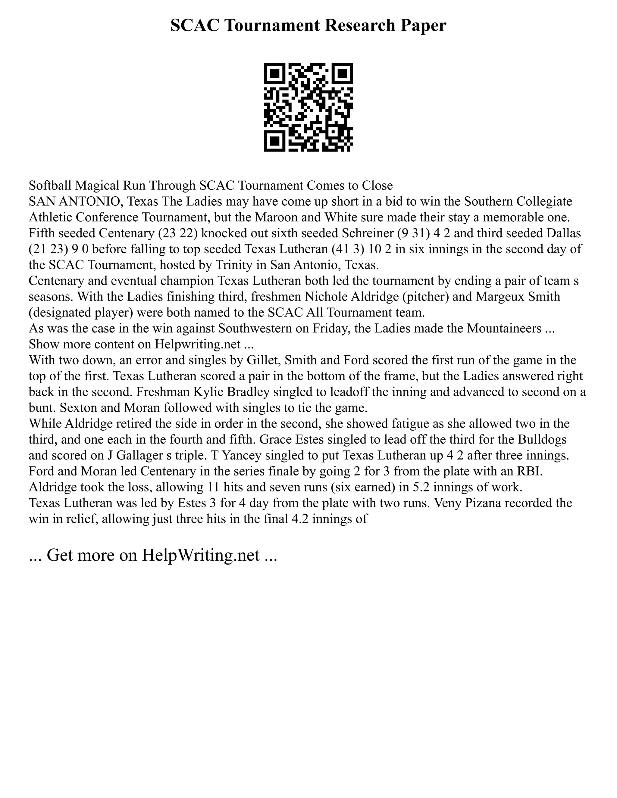 SCAC Tournament Research Paper
Softball Magical Run Through SCAC Tournament Comes to Close
SAN ANTONIO, Texas The Ladies may have come up short in a bid to win the Southern Collegiate
Athletic Conference Tournament, but the Maroon and White sure made their stay a memorable one.
Fifth seeded Centenary (23 22) knocked out sixth seeded Schreiner (9 31) 4 2 and third seeded Dallas
(21 23) 9 0 before falling to top seeded Texas Lutheran (41 3) 10 2 in six innings in the second day of
the SCAC Tournament, hosted by Trinity in San Antonio, Texas.
Centenary and eventual champion Texas Lutheran both led the tournament by ending a pair of team s
seasons. With the Ladies finishing third, freshmen Nichole Aldridge (pitcher) and Margeux Smith
(designated player) were both named to the SCAC All Tournament team.
As was the case in the win against Southwestern on Friday, the Ladies made the Mountaineers ...
Show more content on Helpwriting.net ...
With two down, an error and singles by Gillet, Smith and Ford scored the first run of the game in the
top of the first. Texas Lutheran scored a pair in the bottom of the frame, but the Ladies answered right
back in the second. Freshman Kylie Bradley singled to leadoff the inning and advanced to second on a
bunt. Sexton and Moran followed with singles to tie the game.
While Aldridge retired the side in order in the second, she showed fatigue as she allowed two in the
third, and one each in the fourth and fifth. Grace Estes singled to lead off the third for the Bulldogs
and scored on J Gallager s triple. T Yancey singled to put Texas Lutheran up 4 2 after three innings.
Ford and Moran led Centenary in the series finale by going 2 for 3 from the plate with an RBI.
Aldridge took the loss, allowing 11 hits and seven runs (six earned) in 5.2 innings of work.
Texas Lutheran was led by Estes 3 for 4 day from the plate with two runs. Veny Pizana recorded the
win in relief, allowing just three hits in the final 4.2 innings of
... Get more on HelpWriting.net ...
 