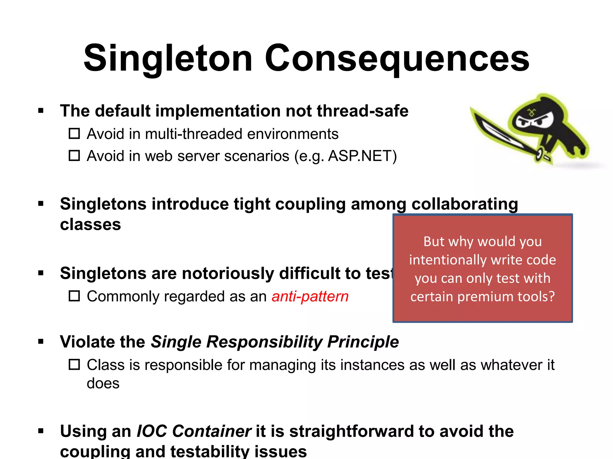 Singleton Consequences
 The default implementation not thread-safe
     Avoid in multi-threaded environments
     Avoid in web server scenarios (e.g. ASP.NET)


 Singletons introduce tight coupling among collaborating
  classes
                                                   Shameless Plug:
                                                  But why would you
                                               Telerik JustMock can be
                                               intentionally write code
 Singletons are notoriously difficult to test usedcan mocktest with
                                                you to only and test
    Commonly regarded as an anti-pattern      certainSingletons tools?
                                                        premium


 Violate the Single Responsibility Principle
     Class is responsible for managing its instances as well as whatever it
      does


 Using an IOC Container it is straightforward to avoid the
  coupling and testability issues
 