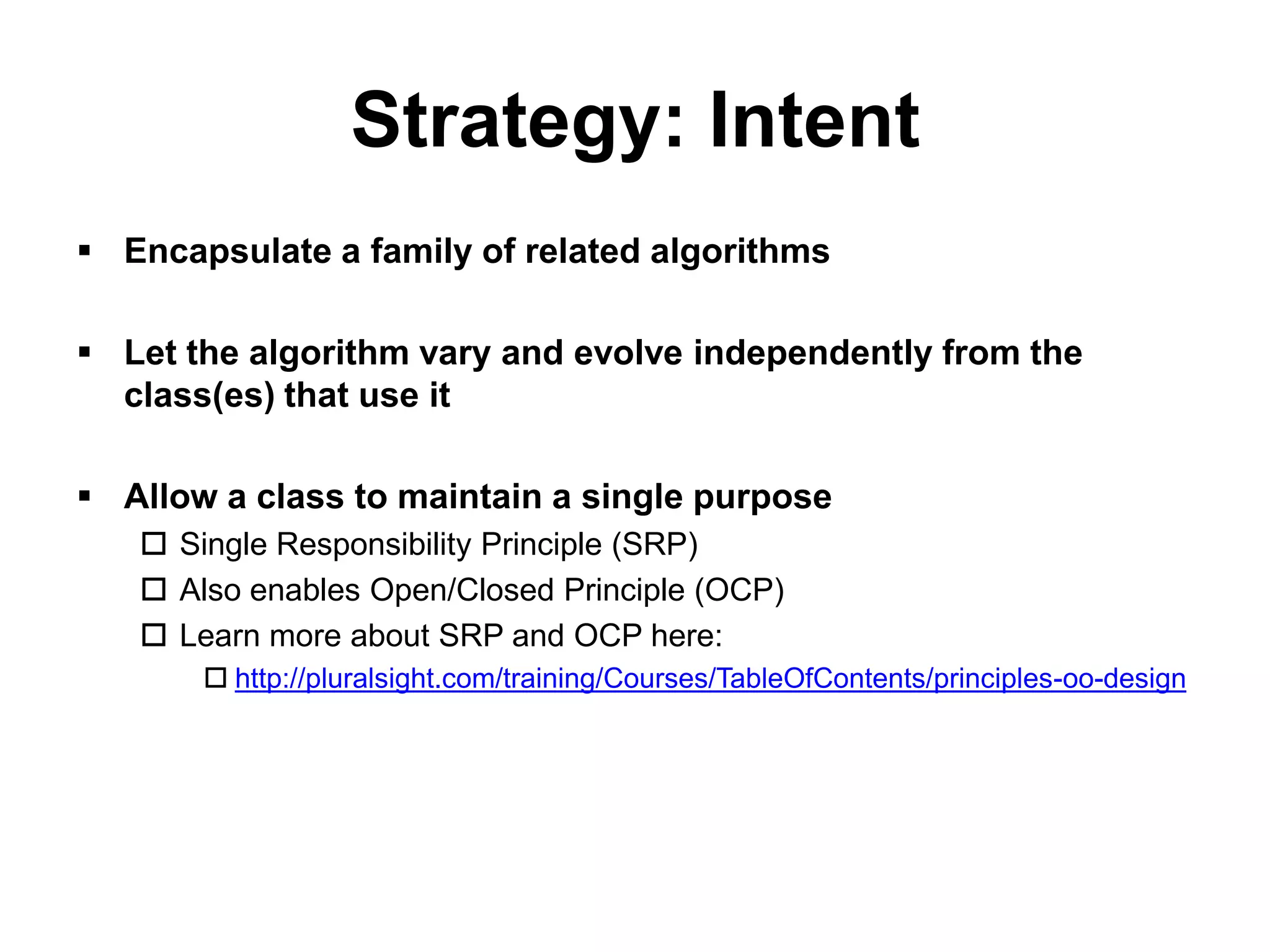 Strategy: Intent
 Encapsulate a family of related algorithms

 Let the algorithm vary and evolve independently from the
  class(es) that use it

 Allow a class to maintain a single purpose
    Single Responsibility Principle (SRP)
    Also enables Open/Closed Principle (OCP)
    Learn more about SRP and OCP here:
        http://pluralsight.com/training/Courses/TableOfContents/principles-oo-design
 