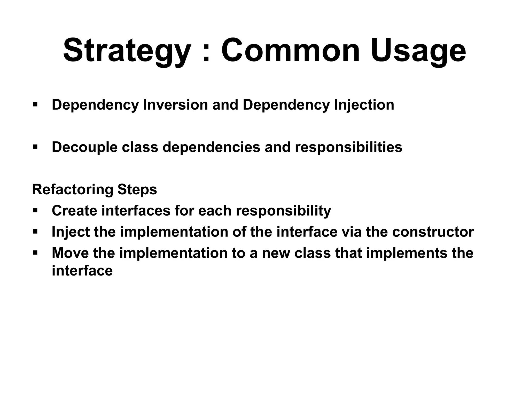 Strategy : Common Usage
 Dependency Inversion and Dependency Injection

 Decouple class dependencies and responsibilities

Refactoring Steps
 Create interfaces for each responsibility
 Inject the implementation of the interface via the constructor
 Move the implementation to a new class that implements the
  interface
 