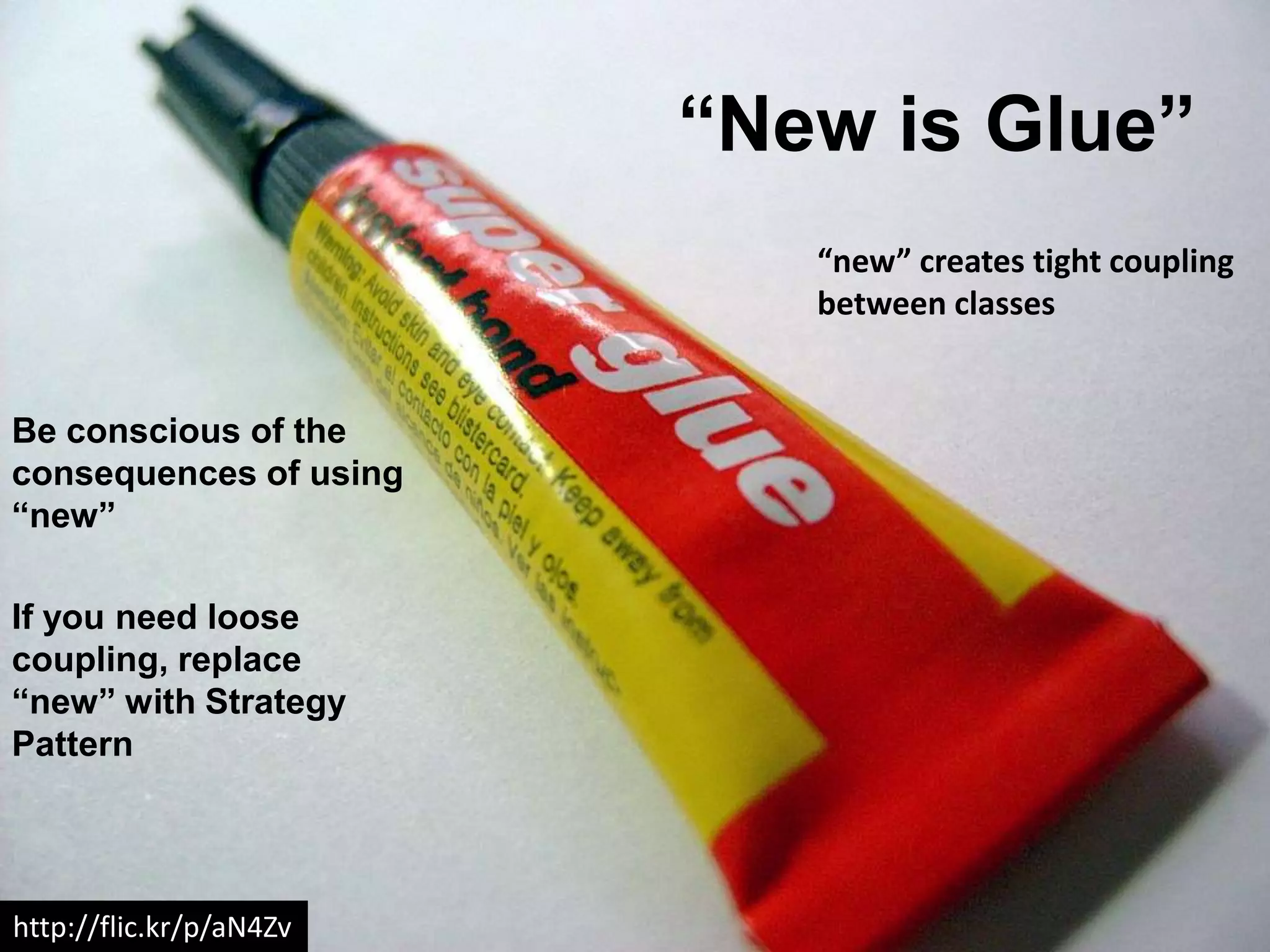 “New is Glue”
                            “new” creates tight coupling
                            between classes


Be conscious of the
consequences of using
“new”

If you need loose
coupling, replace
“new” with Strategy
Pattern




http://flic.kr/p/aN4Zv
 