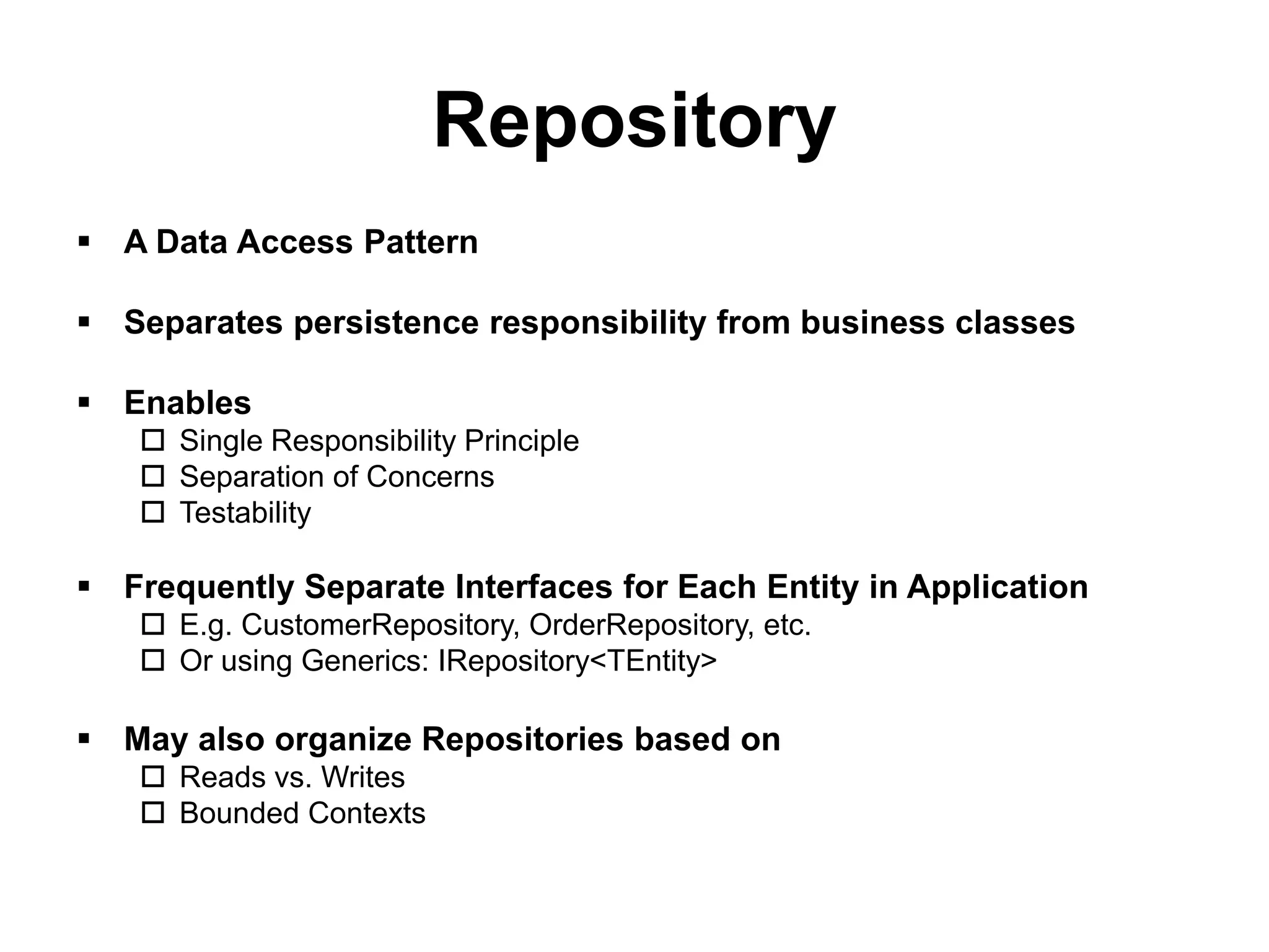Repository
 A Data Access Pattern

 Separates persistence responsibility from business classes

 Enables
    Single Responsibility Principle
    Separation of Concerns
    Testability

 Frequently Separate Interfaces for Each Entity in Application
    E.g. CustomerRepository, OrderRepository, etc.
    Or using Generics: IRepository<TEntity>

 May also organize Repositories based on
    Reads vs. Writes
    Bounded Contexts
 