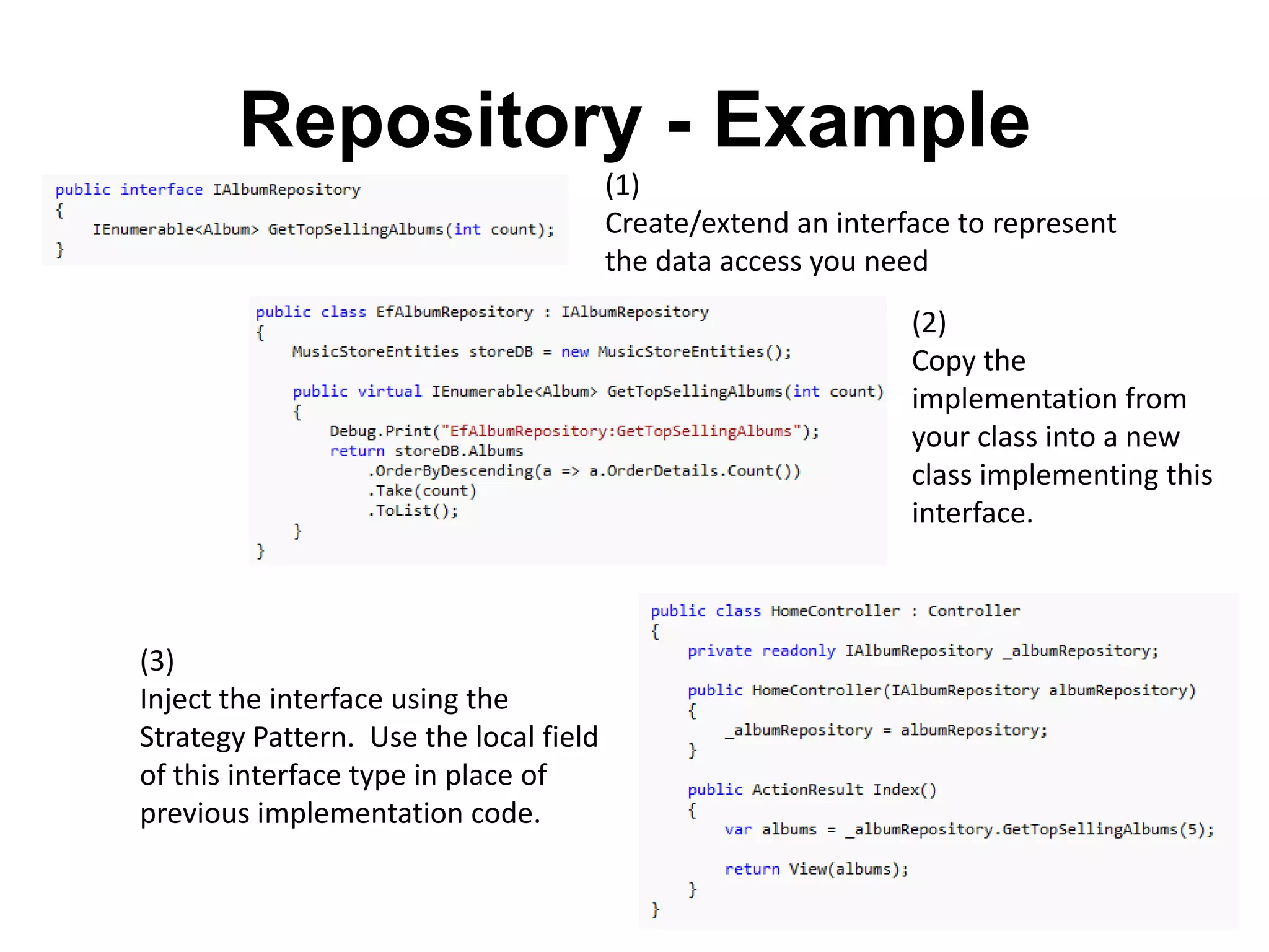 Repository - Example
                                        (1)
                                        Create/extend an interface to represent
                                        the data access you need
                                                               (2)
                                                               Copy the
                                                               implementation from
                                                               your class into a new
                                                               class implementing this
                                                               interface.



(3)
Inject the interface using the
Strategy Pattern. Use the local field
of this interface type in place of
previous implementation code.
 