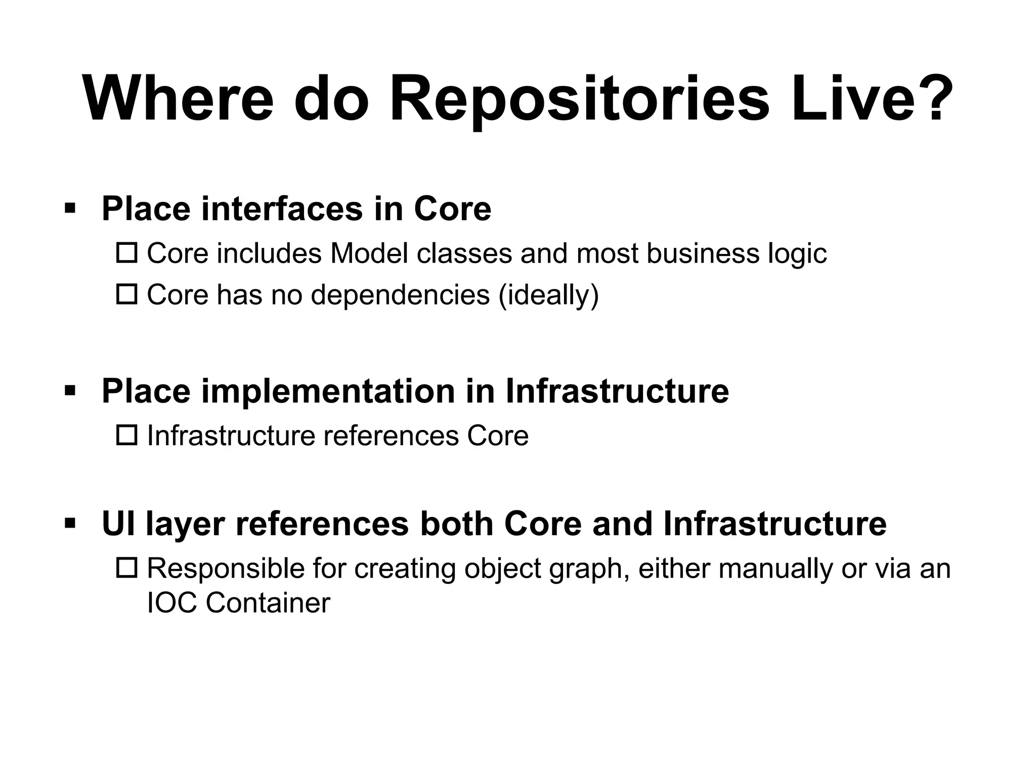 Where do Repositories Live?
 Place interfaces in Core
    Core includes Model classes and most business logic
    Core has no dependencies (ideally)


 Place implementation in Infrastructure
    Infrastructure references Core


 UI layer references both Core and Infrastructure
    Responsible for creating object graph, either manually or via an
     IOC Container
 