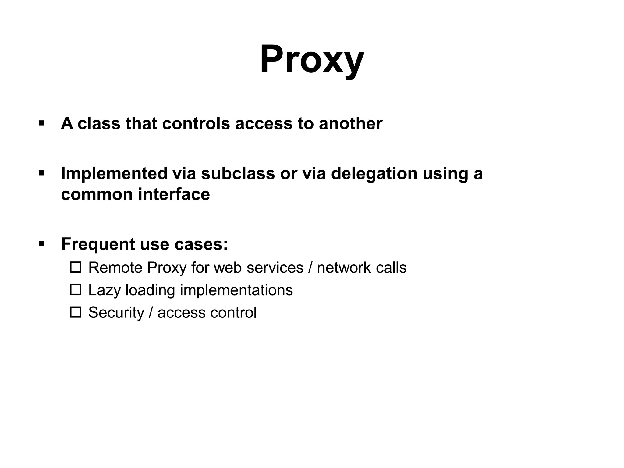Proxy
 A class that controls access to another

 Implemented via subclass or via delegation using a
  common interface

 Frequent use cases:
    Remote Proxy for web services / network calls
    Lazy loading implementations
    Security / access control
 