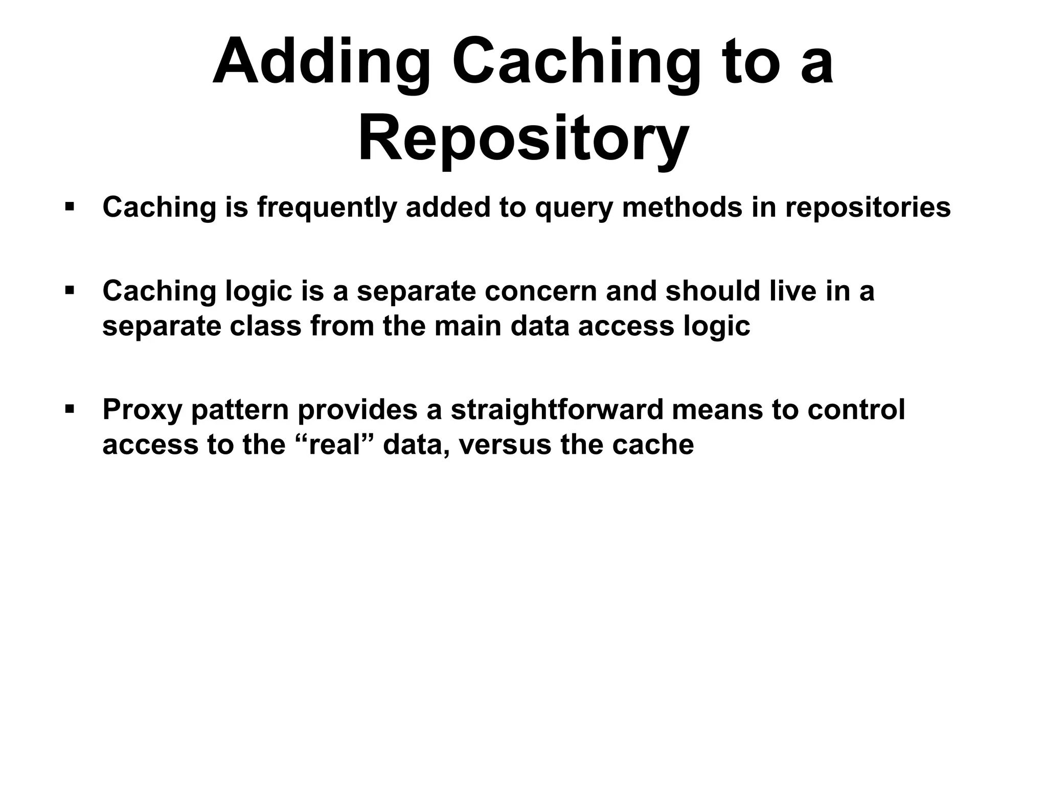 Adding Caching to a
              Repository
 Caching is frequently added to query methods in repositories

 Caching logic is a separate concern and should live in a
  separate class from the main data access logic

 Proxy pattern provides a straightforward means to control
  access to the “real” data, versus the cache
 