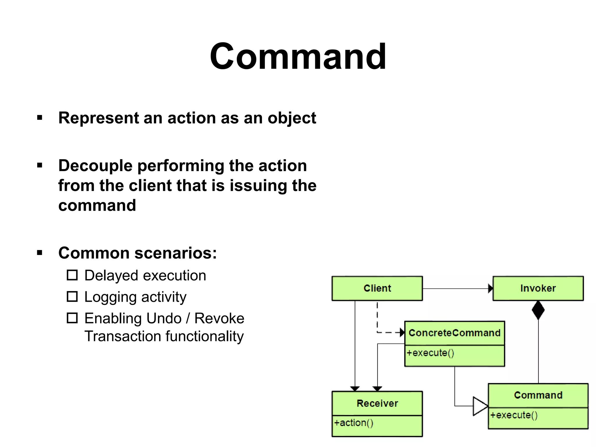Command
 Represent an action as an object

 Decouple performing the action
  from the client that is issuing the
  command

 Common scenarios:
    Delayed execution
    Logging activity
    Enabling Undo / Revoke
     Transaction functionality
 