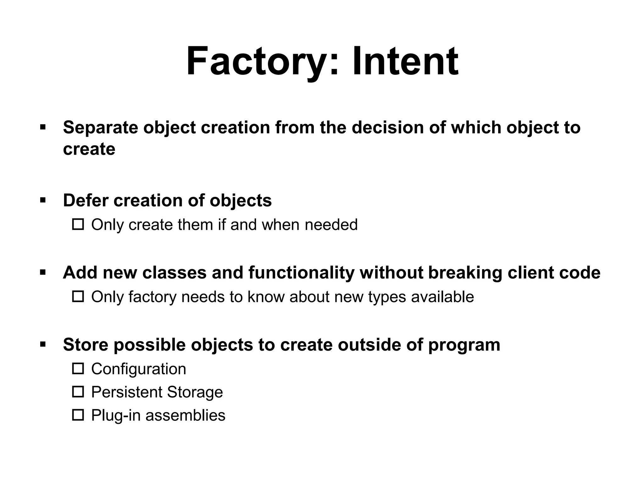 Factory: Intent
 Separate object creation from the decision of which object to
  create

 Defer creation of objects
    Only create them if and when needed


 Add new classes and functionality without breaking client code
    Only factory needs to know about new types available


 Store possible objects to create outside of program
    Configuration
    Persistent Storage
    Plug-in assemblies
 