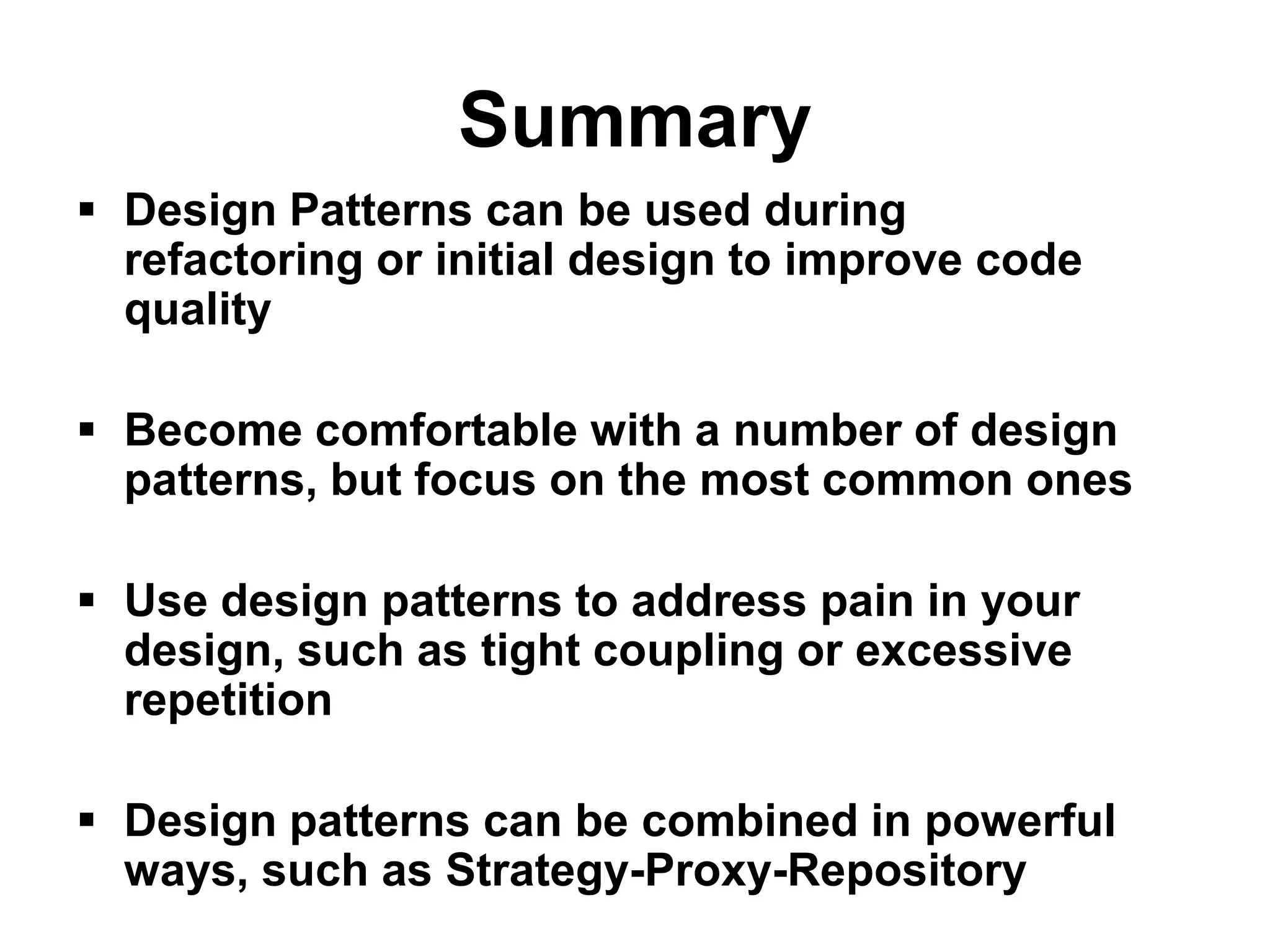 Summary
 Design Patterns can be used during
  refactoring or initial design to improve code
  quality

 Become comfortable with a number of design
  patterns, but focus on the most common ones

 Use design patterns to address pain in your
  design, such as tight coupling or excessive
  repetition

 Design patterns can be combined in powerful
  ways, such as Strategy-Proxy-Repository
 